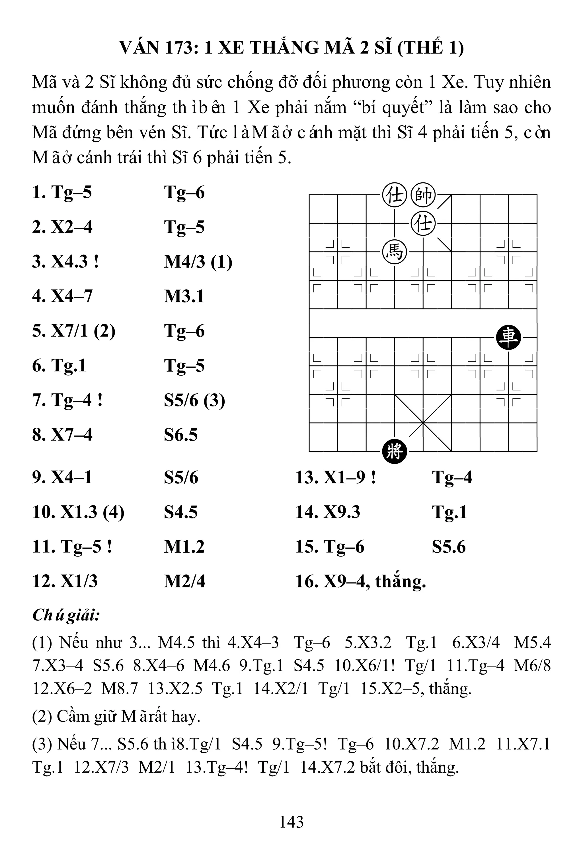 143
VÁN 173: 1 XE THẮNG MÃ 2 SĨ (THẾ 1)
Mã và 2 Sĩ không đủ sức chống đỡ đối phương còn 1 Xe. Tuy nhiên
muốn đánh thắng thìbên 1 Xe phải nắm “bí quyết” là làm sao cho
Mã đứng bên vén Sĩ. Tức làMãở cánh mặt thì Sĩ 4 phải tiến 5, còn
Mãở cánh trái thì Sĩ 6 phải tiến 5.
1. Tg–5 Tg–6 788ak889
4555a5556
4%5h5]5%6
$5%5%5%5^
422222226
4888888R6
$5%5%5%5^
4%5;5'5%6
4555,5556
122K2/223
2. X2–4 Tg–5
3. X4.3 ! M4/3 (1)
4. X4–7 M3.1
5. X7/1 (2) Tg–6
6. Tg.1 Tg–5
7. Tg–4 ! S5/6 (3)
8. X7–4 S6.5
9. X4–1 S5/6 13. X1–9 ! Tg–4
10. X1.3 (4) S4.5 14. X9.3 Tg.1
11. Tg–5 ! M1.2 15. Tg–6 S5.6
12. X1/3 M2/4 16. X9–4, thắng.
Chúgiải:
(1) Nếu như 3... M4.5 thì 4.X4–3 Tg–6 5.X3.2 Tg.1 6.X3/4 M5.4
7.X3–4 S5.6 8.X4–6 M4.6 9.Tg.1 S4.5 10.X6/1! Tg/1 11.Tg–4 M6/8
12.X6–2 M8.7 13.X2.5 Tg.1 14.X2/1 Tg/1 15.X2–5, thắng.
(2) Cầm giữ Mãrất hay.
(3) Nếu 7... S5.6 thì8.Tg/1 S4.5 9.Tg–5! Tg–6 10.X7.2 M1.2 11.X7.1
Tg.1 12.X7/3 M2/1 13.Tg–4! Tg/1 14.X7.2 bắt đôi, thắng.
 
