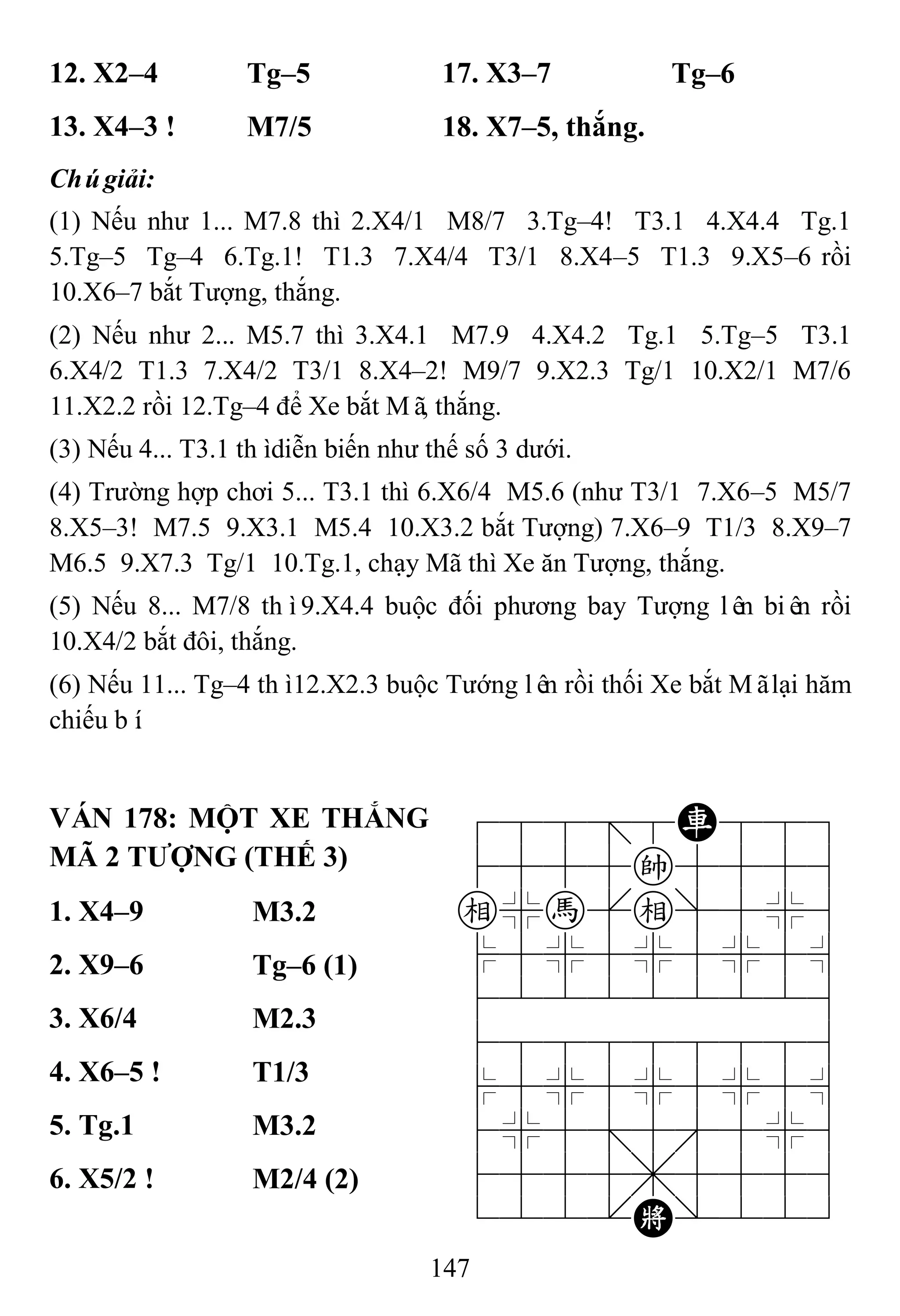 147
12. X2–4 Tg–5 17. X3–7 Tg–6
13. X4–3 ! M7/5 18. X7–5, thắng.
Chúgiải:
(1) Nếu như 1... M7.8 thì 2.X4/1 M8/7 3.Tg–4! T3.1 4.X4.4 Tg.1
5.Tg–5 Tg–4 6.Tg.1! T1.3 7.X4/4 T3/1 8.X4–5 T1.3 9.X5–6 rồi
10.X6–7 bắt Tượng, thắng.
(2) Nếu như 2... M5.7 thì 3.X4.1 M7.9 4.X4.2 Tg.1 5.Tg–5 T3.1
6.X4/2 T1.3 7.X4/2 T3/1 8.X4–2! M9/7 9.X2.3 Tg/1 10.X2/1 M7/6
11.X2.2 rồi 12.Tg–4 để Xe bắt Mã, thắng.
(3) Nếu 4... T3.1 thìdiễn biến như thế số 3 dưới.
(4) Trường hợp chơi 5... T3.1 thì 6.X6/4 M5.6 (như T3/1 7.X6–5 M5/7
8.X5–3! M7.5 9.X3.1 M5.4 10.X3.2 bắt Tượng) 7.X6–9 T1/3 8.X9–7
M6.5 9.X7.3 Tg/1 10.Tg.1, chạy Mã thì Xe ăn Tượng, thắng.
(5) Nếu 8... M7/8 thì9.X4.4 buộc đối phương bay Tượng lên biên rồi
10.X4/2 bắt đôi, thắng.
(6) Nếu 11... Tg–4 thì12.X2.3 buộc Tướng lên rồi thối Xe bắt Mãlại hăm
chiếu bí.
VÁN 178: MỘT XE THẮNG
MÃ 2 TƢỢNG (THẾ 3)
788=8R889
4555k5556
e%h[e]5%6
$5%5%5%5^
422222226
488888886
$5%5%5%5^
4%5;5'5%6
4555,5556
122.K/223
1. X4–9 M3.2
2. X9–6 Tg–6 (1)
3. X6/4 M2.3
4. X6–5 ! T1/3
5. Tg.1 M3.2
6. X5/2 ! M2/4 (2)
 