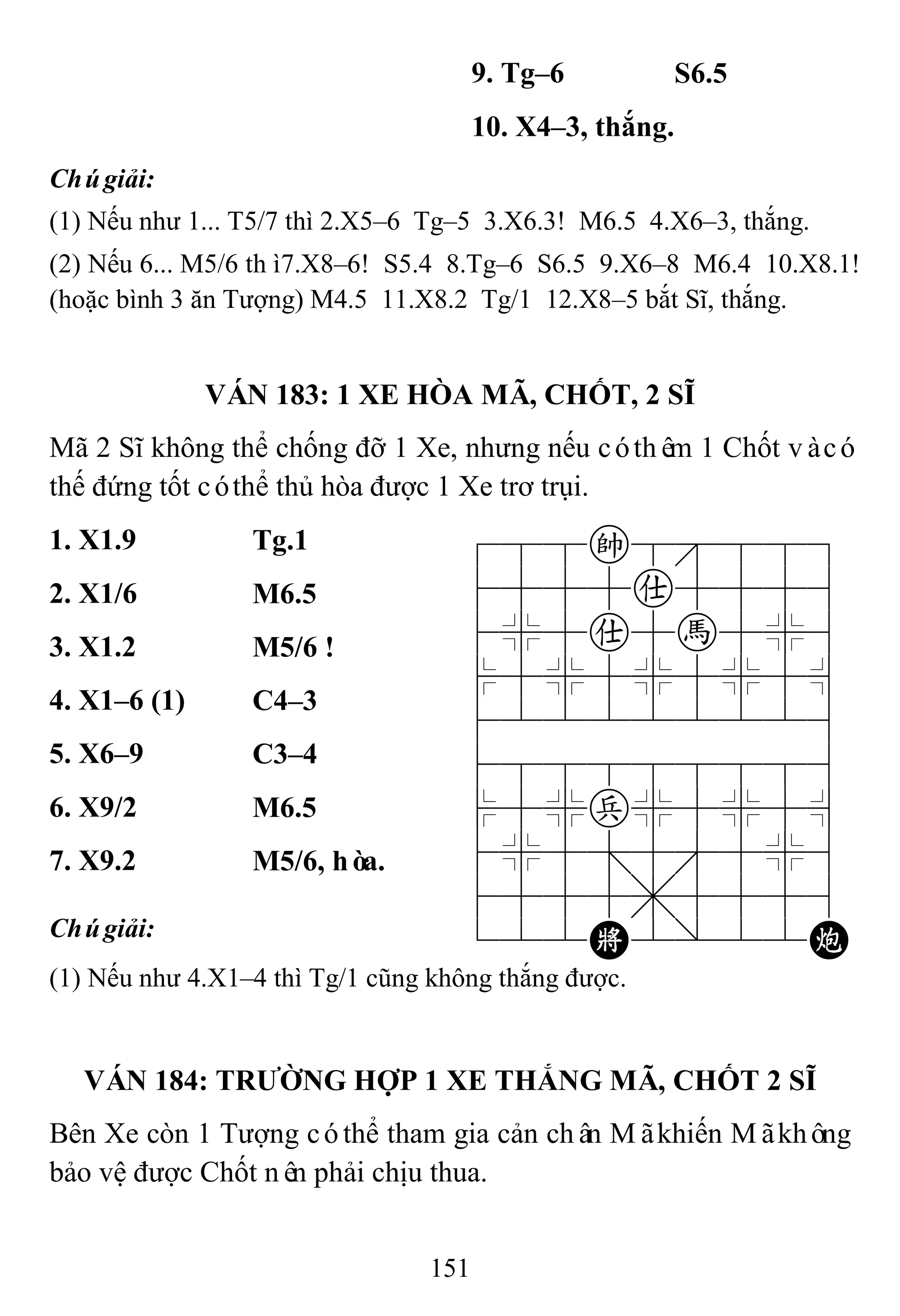 151
9. Tg–6 S6.5
10. X4–3, thắng.
Chúgiải:
(1) Nếu như 1... T5/7 thì 2.X5–6 Tg–5 3.X6.3! M6.5 4.X6–3, thắng.
(2) Nếu 6... M5/6 thì7.X8–6! S5.4 8.Tg–6 S6.5 9.X6–8 M6.4 10.X8.1!
(hoặc bình 3 ăn Tượng) M4.5 11.X8.2 Tg/1 12.X8–5 bắt Sĩ, thắng.
VÁN 183: 1 XE HÒA MÃ, CHỐT, 2 SĨ
Mã 2 Sĩ không thể chống đỡ 1 Xe, nhưng nếu cóthêm 1 Chốt vàcó
thế đứng tốt cóthể thủ hòa được 1 Xe trơ trụi.
1. X1.9 Tg.1 788k8889
4555a5556
4%5a5h5%6
$5%5%5%5^
422222226
488888886
$5%p%5%5^
4%5;5'5%6
4555,5556
122K2/22C
2. X1/6 M6.5
3. X1.2 M5/6 !
4. X1–6 (1) C4–3
5. X6–9 C3–4
6. X9/2 M6.5
7. X9.2 M5/6, hòa.
Chúgiải:
(1) Nếu như 4.X1–4 thì Tg/1 cũng không thắng được.
VÁN 184: TRƢỜNG HỢP 1 XE THẮNG MÃ, CHỐT 2 SĨ
Bên Xe còn 1 Tượng cóthể tham gia cản chân Mãkhiến Mãkhông
bảo vệ được Chốt nên phải chịu thua.
 