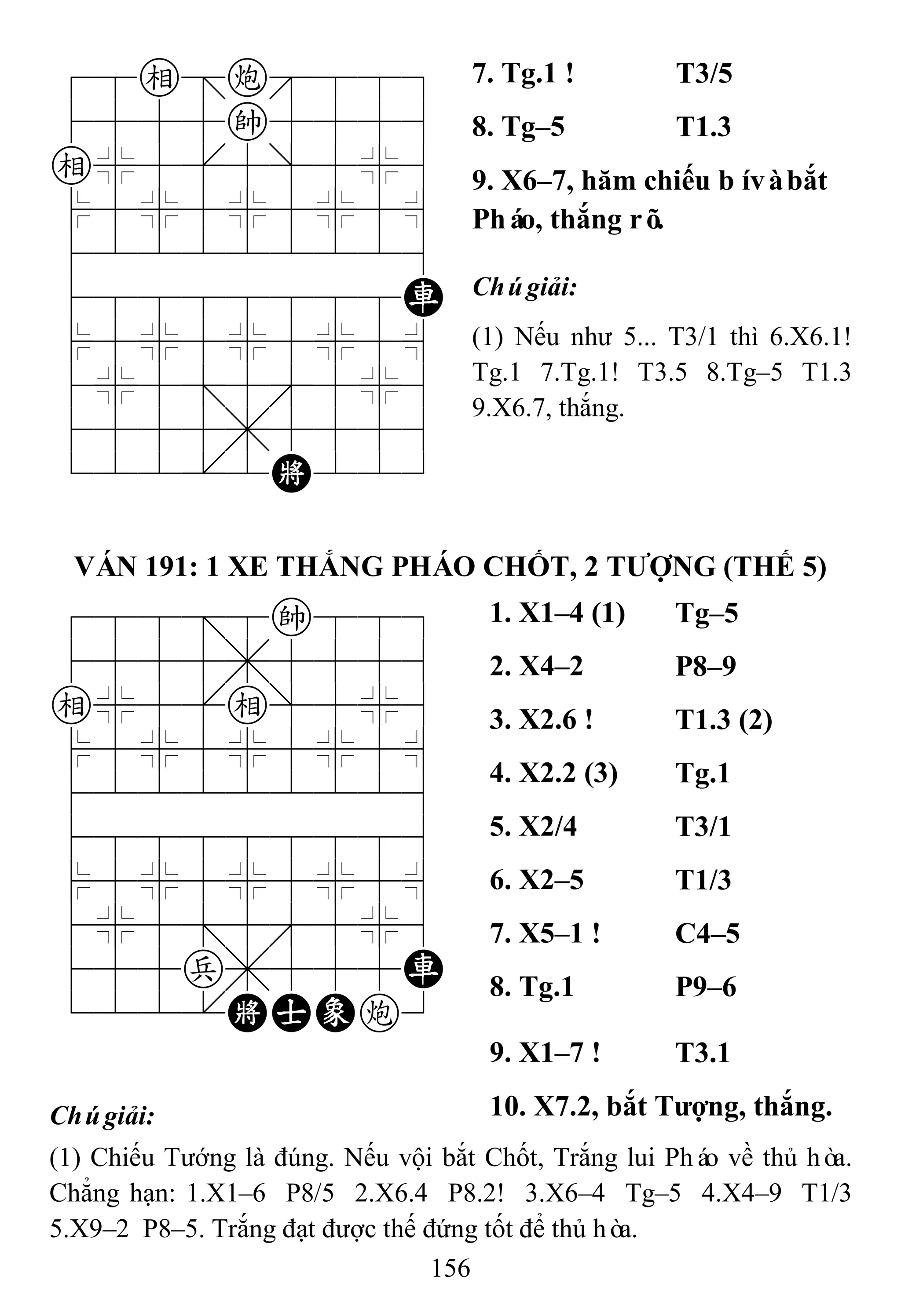 156
78e=c889
4555k5556
e%5[5]5%6
$5%5%5%5^
422222226
48888888R
$5%5%5%5^
4%5;5'5%6
4555,5556
122.2K223
7. Tg.1 ! T3/5
8. Tg–5 T1.3
9. X6–7, hăm chiếu bívàbắt
Pháo, thắng rõ.
Chúgiải:
(1) Nếu như 5... T3/1 thì 6.X6.1!
Tg.1 7.Tg.1! T3.5 8.Tg–5 T1.3
9.X6.7, thắng.
VÁN 191: 1 XE THẮNG PHÁO CHỐT, 2 TƢỢNG (THẾ 5)
788=8k889
4555,5556
e%5[e]5%6
$5%5%5%5^
422222226
488888886
$5%5%5%5^
4%5;5'5%6
455p,555R
122.KAEc3
1. X1–4 (1) Tg–5
2. X4–2 P8–9
3. X2.6 ! T1.3 (2)
4. X2.2 (3) Tg.1
5. X2/4 T3/1
6. X2–5 T1/3
7. X5–1 ! C4–5
8. Tg.1 P9–6
9. X1–7 ! T3.1
Chúgiải: 10. X7.2, bắt Tƣợng, thắng.
(1) Chiếu Tướng là đúng. Nếu vội bắt Chốt, Trắng lui Pháo về thủ hòa.
Chẳng hạn: 1.X1–6 P8/5 2.X6.4 P8.2! 3.X6–4 Tg–5 4.X4–9 T1/3
5.X9–2 P8–5. Trắng đạt được thế đứng tốt để thủ hòa.
 