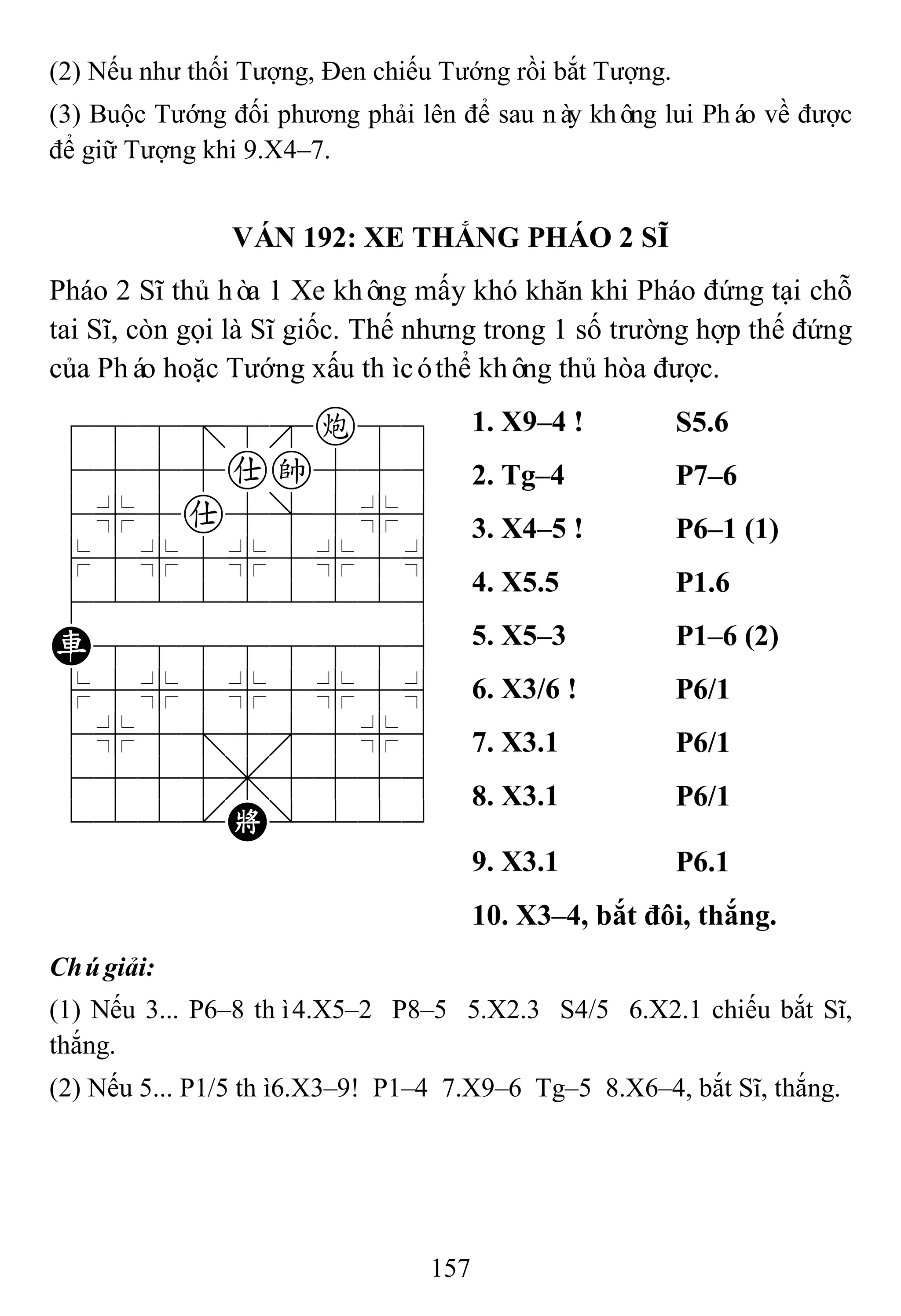 157
(2) Nếu như thối Tượng, Đen chiếu Tướng rồi bắt Tượng.
(3) Buộc Tướng đối phương phải lên để sau này không lui Pháo về được
để giữ Tượng khi 9.X4–7.
VÁN 192: XE THẮNG PHÁO 2 SĨ
Pháo 2 Sĩ thủ hòa 1 Xe không mấy khó khăn khi Pháo đứng tại chỗ
tai Sĩ, còn gọi là Sĩ giốc. Thế nhưng trong 1 số trường hợp thế đứng
của Pháo hoặc Tướng xấu thìcóthể không thủ hòa được.
788=8c89
4555ak556
4%5a5]5%6
$5%5%5%5^
422222226
R88888886
$5%5%5%5^
4%5;5'5%6
4555,5556
122.K/223
1. X9–4 ! S5.6
2. Tg–4 P7–6
3. X4–5 ! P6–1 (1)
4. X5.5 P1.6
5. X5–3 P1–6 (2)
6. X3/6 ! P6/1
7. X3.1 P6/1
8. X3.1 P6/1
9. X3.1 P6.1
10. X3–4, bắt đôi, thắng.
Chúgiải:
(1) Nếu 3... P6–8 thì4.X5–2 P8–5 5.X2.3 S4/5 6.X2.1 chiếu bắt Sĩ,
thắng.
(2) Nếu 5... P1/5 thì6.X3–9! P1–4 7.X9–6 Tg–5 8.X6–4, bắt Sĩ, thắng.
 