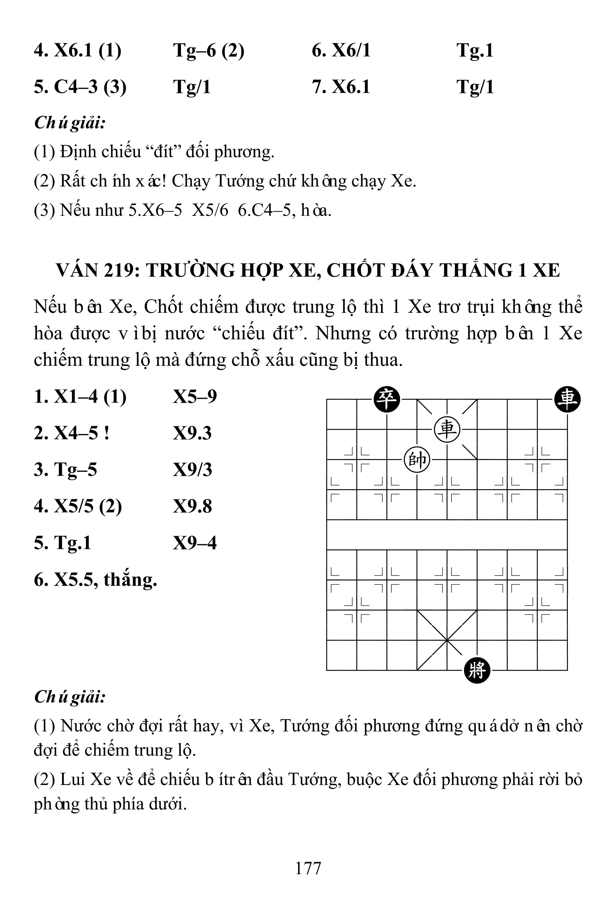 177
4. X6.1 (1) Tg–6 (2) 6. X6/1 Tg.1
5. C4–3 (3) Tg/1 7. X6.1 Tg/1
Chúgiải:
(1) Định chiếu “đít” đối phương.
(2) Rất chính xác! Chạy Tướng chứ không chạy Xe.
(3) Nếu như 5.X6–5 X5/6 6.C4–5, hòa.
VÁN 219: TRƢỜNG HỢP XE, CHỐT ĐÁY THẮNG 1 XE
Nếu bên Xe, Chốt chiếm được trung lộ thì 1 Xe trơ trụi không thể
hòa được vìbị nước “chiếu đít”. Nhưng có trường hợp bên 1 Xe
chiếm trung lộ mà đứng chỗ xấu cũng bị thua.
1. X1–4 (1) X5–9 78P=888R
4555r5556
4%5k5]5%6
$5%5%5%5^
422222226
488888886
$5%5%5%5^
4%5;5'5%6
4555,5556
122.2K223
2. X4–5 ! X9.3
3. Tg–5 X9/3
4. X5/5 (2) X9.8
5. Tg.1 X9–4
6. X5.5, thắng.
Chúgiải:
(1) Nước chờ đợi rất hay, vì Xe, Tướng đối phương đứng quádở nên chờ
đợi để chiếm trung lộ.
(2) Lui Xe về để chiếu bítrên đầu Tướng, buộc Xe đối phương phải rời bỏ
phòng thủ phía dưới.
 