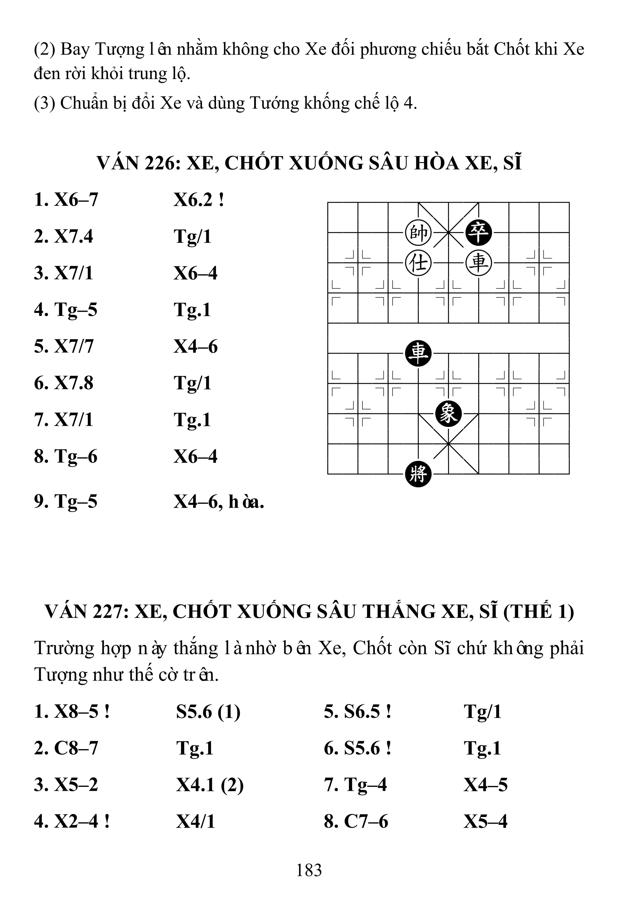 183
(2) Bay Tượng lên nhằm không cho Xe đối phương chiếu bắt Chốt khi Xe
đen rời khỏi trung lộ.
(3) Chuẩn bị đổi Xe và dùng Tướng khống chế lộ 4.
VÁN 226: XE, CHỐT XUỐNG SÂU HÒA XE, SĨ
1. X6–7 X6.2 ! 788=8889
455k,P556
4%5a5r5%6
$5%5%5%5^
422222226
488R88886
$5%5%5%5^
4%5;E'5%6
4555,5556
122K2/223
2. X7.4 Tg/1
3. X7/1 X6–4
4. Tg–5 Tg.1
5. X7/7 X4–6
6. X7.8 Tg/1
7. X7/1 Tg.1
8. Tg–6 X6–4
9. Tg–5 X4–6, hòa.
VÁN 227: XE, CHỐT XUỐNG SÂU THẮNG XE, SĨ (THẾ 1)
Trường hợp này thắng lànhờ bên Xe, Chốt còn Sĩ chứ không phải
Tượng như thế cờ trên.
1. X8–5 ! S5.6 (1) 5. S6.5 ! Tg/1
2. C8–7 Tg.1 6. S5.6 ! Tg.1
3. X5–2 X4.1 (2) 7. Tg–4 X4–5
4. X2–4 ! X4/1 8. C7–6 X5–4
 