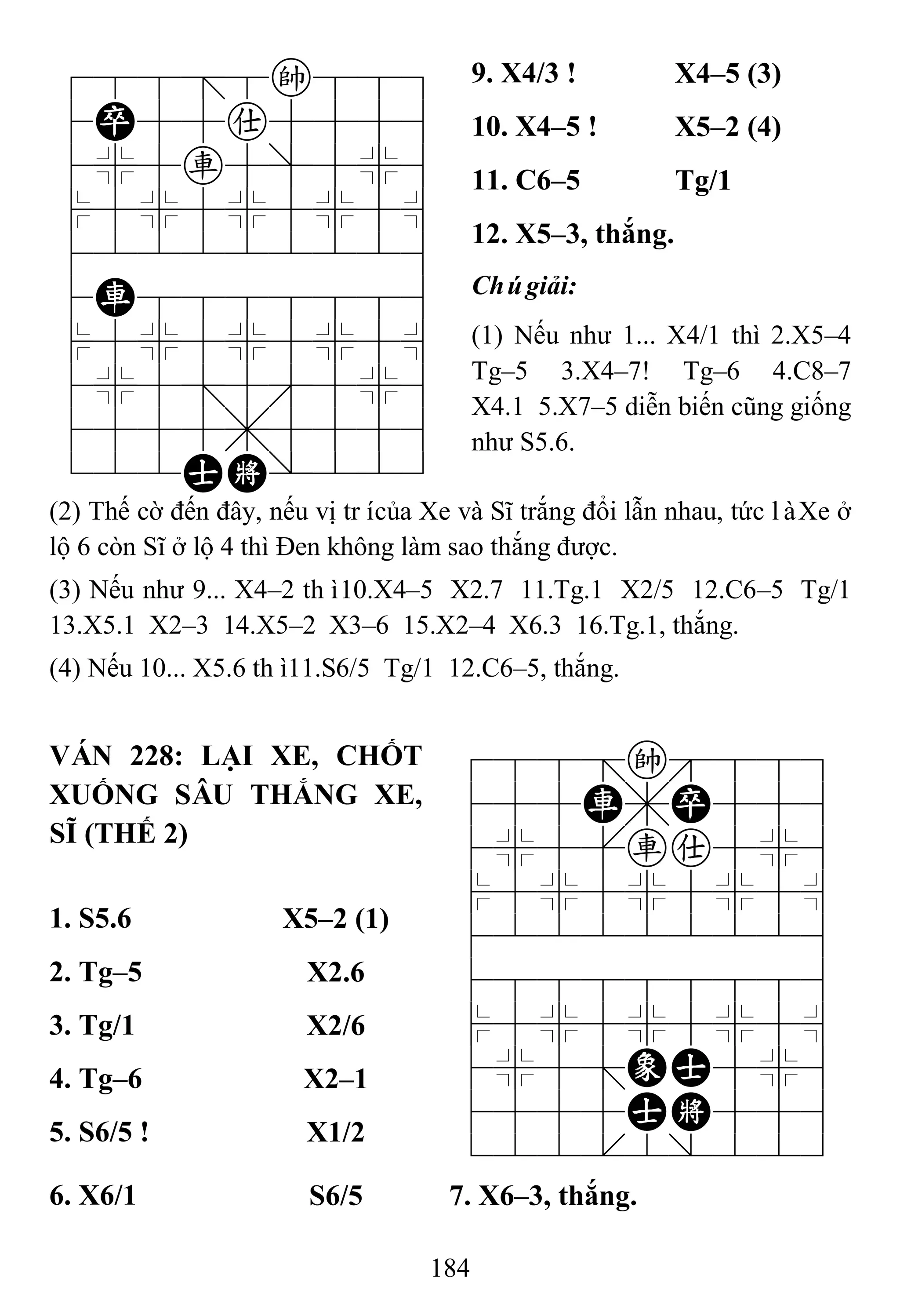 184
788=8k889
4P55a5556
4%5r5]5%6
$5%5%5%5^
422222226
4R8888886
$5%5%5%5^
4%5;5'5%6
4555,5556
122AK/223
9. X4/3 ! X4–5 (3)
10. X4–5 ! X5–2 (4)
11. C6–5 Tg/1
12. X5–3, thắng.
Chúgiải:
(1) Nếu như 1... X4/1 thì 2.X5–4
Tg–5 3.X4–7! Tg–6 4.C8–7
X4.1 5.X7–5 diễn biến cũng giống
như S5.6.
(2) Thế cờ đến đây, nếu vị trícủa Xe và Sĩ trắng đổi lẫn nhau, tức làXe ở
lộ 6 còn Sĩ ở lộ 4 thì Đen không làm sao thắng được.
(3) Nếu như 9... X4–2 thì10.X4–5 X2.7 11.Tg.1 X2/5 12.C6–5 Tg/1
13.X5.1 X2–3 14.X5–2 X3–6 15.X2–4 X6.3 16.Tg.1, thắng.
(4) Nếu 10... X5.6 thì11.S6/5 Tg/1 12.C6–5, thắng.
VÁN 228: LẠI XE, CHỐT
XUỐNG SÂU THẮNG XE,
SĨ (THẾ 2)
788=k889
455R,P556
4%5[ra5%6
$5%5%5%5^
422222226
488888886
$5%5%5%5^
4%5;EA5%6
4555AK556
122.2/223
1. S5.6 X5–2 (1)
2. Tg–5 X2.6
3. Tg/1 X2/6
4. Tg–6 X2–1
5. S6/5 ! X1/2
6. X6/1 S6/5 7. X6–3, thắng.
 