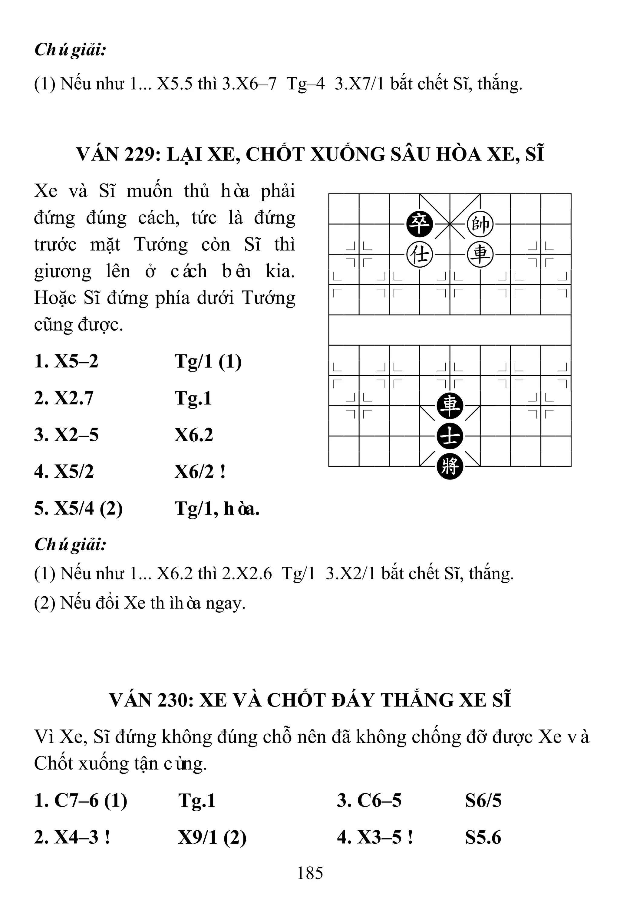 185
Chúgiải:
(1) Nếu như 1... X5.5 thì 3.X6–7 Tg–4 3.X7/1 bắt chết Sĩ, thắng.
VÁN 229: LẠI XE, CHỐT XUỐNG SÂU HÒA XE, SĨ
Xe và Sĩ muốn thủ hòa phải
đứng đúng cách, tức là đứng
trước mặt Tướng còn Sĩ thì
giương lên ở cách bên kia.
Hoặc Sĩ đứng phía dưới Tướng
cũng được.
788=8889
455P,k556
4%5a5r5%6
$5%5%5%5^
422222226
488888886
$5%5%5%5^
4%5;R'5%6
4555A5556
122.K/223
1. X5–2 Tg/1 (1)
2. X2.7 Tg.1
3. X2–5 X6.2
4. X5/2 X6/2 !
5. X5/4 (2) Tg/1, hòa.
Chúgiải:
(1) Nếu như 1... X6.2 thì 2.X2.6 Tg/1 3.X2/1 bắt chết Sĩ, thắng.
(2) Nếu đổi Xe thìhòa ngay.
VÁN 230: XE VÀ CHỐT ĐÁY THẮNG XE SĨ
Vì Xe, Sĩ đứng không đúng chỗ nên đã không chống đỡ được Xe và
Chốt xuống tận cùng.
1. C7–6 (1) Tg.1 3. C6–5 S6/5
2. X4–3 ! X9/1 (2) 4. X3–5 ! S5.6
 