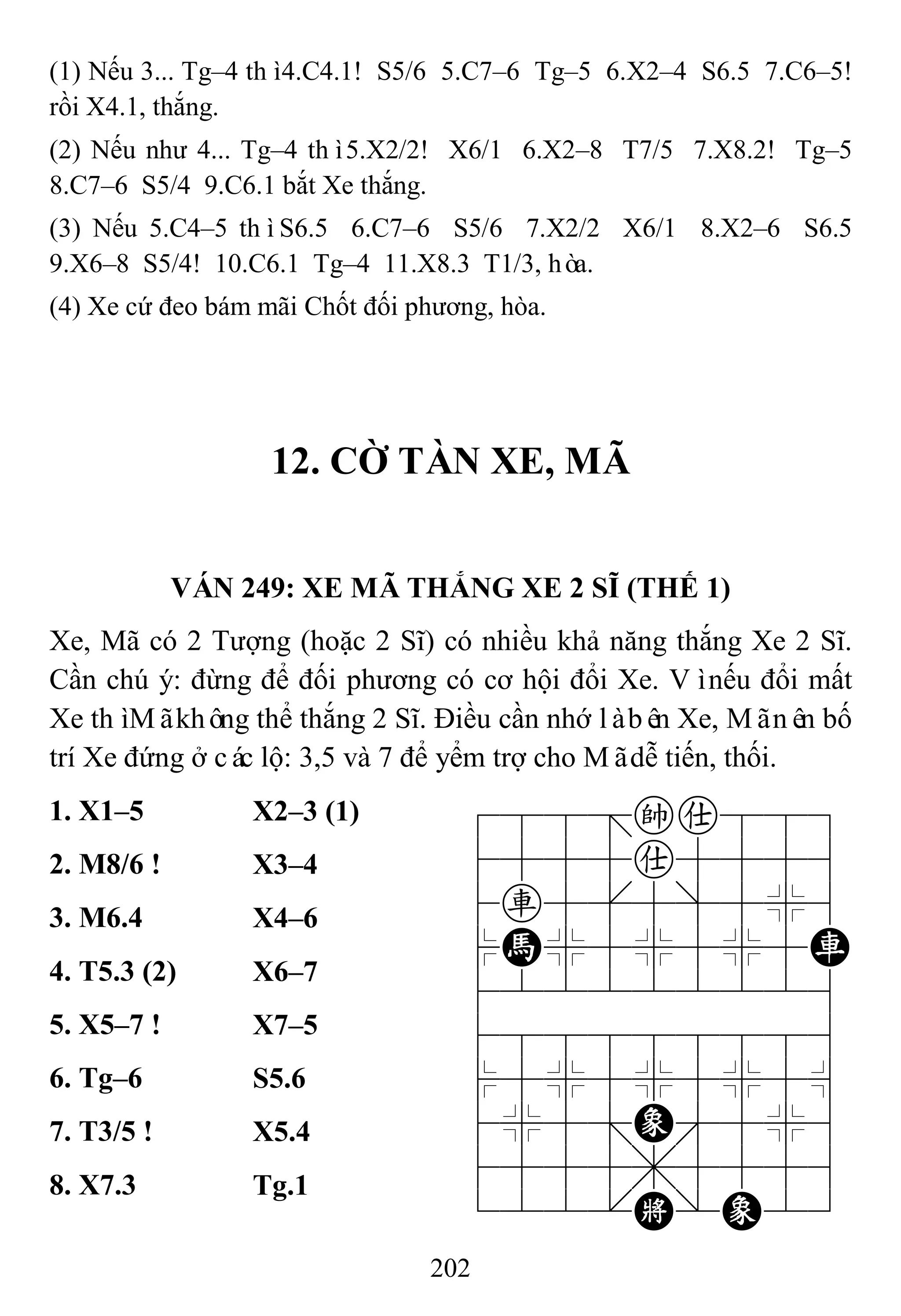 202
(1) Nếu 3... Tg–4 thì4.C4.1! S5/6 5.C7–6 Tg–5 6.X2–4 S6.5 7.C6–5!
rồi X4.1, thắng.
(2) Nếu như 4... Tg–4 thì5.X2/2! X6/1 6.X2–8 T7/5 7.X8.2! Tg–5
8.C7–6 S5/4 9.C6.1 bắt Xe thắng.
(3) Nếu 5.C4–5 thìS6.5 6.C7–6 S5/6 7.X2/2 X6/1 8.X2–6 S6.5
9.X6–8 S5/4! 10.C6.1 Tg–4 11.X8.3 T1/3, hòa.
(4) Xe cứ đeo bám mãi Chốt đối phương, hòa.
12. CỜ TÀN XE, MÃ
VÁN 249: XE MÃ THẮNG XE 2 SĨ (THẾ 1)
Xe, Mã có 2 Tượng (hoặc 2 Sĩ) có nhiều khả năng thắng Xe 2 Sĩ.
Cần chú ý: đừng để đối phương có cơ hội đổi Xe. Vìnếu đổi mất
Xe thìMãkhông thể thắng 2 Sĩ. Điều cần nhớ làbên Xe, Mãnên bố
trí Xe đứng ở các lộ: 3,5 và 7 để yểm trợ cho Mãdễ tiến, thối.
1. X1–5 X2–3 (1) 788=ka889
4555a5556
4r5[5]5%6
$H%5%5%5R
422222226
488888886
$5%5%5%5^
4%5;E'5%6
4555,5556
122.K/E23
2. M8/6 ! X3–4
3. M6.4 X4–6
4. T5.3 (2) X6–7
5. X5–7 ! X7–5
6. Tg–6 S5.6
7. T3/5 ! X5.4
8. X7.3 Tg.1
 