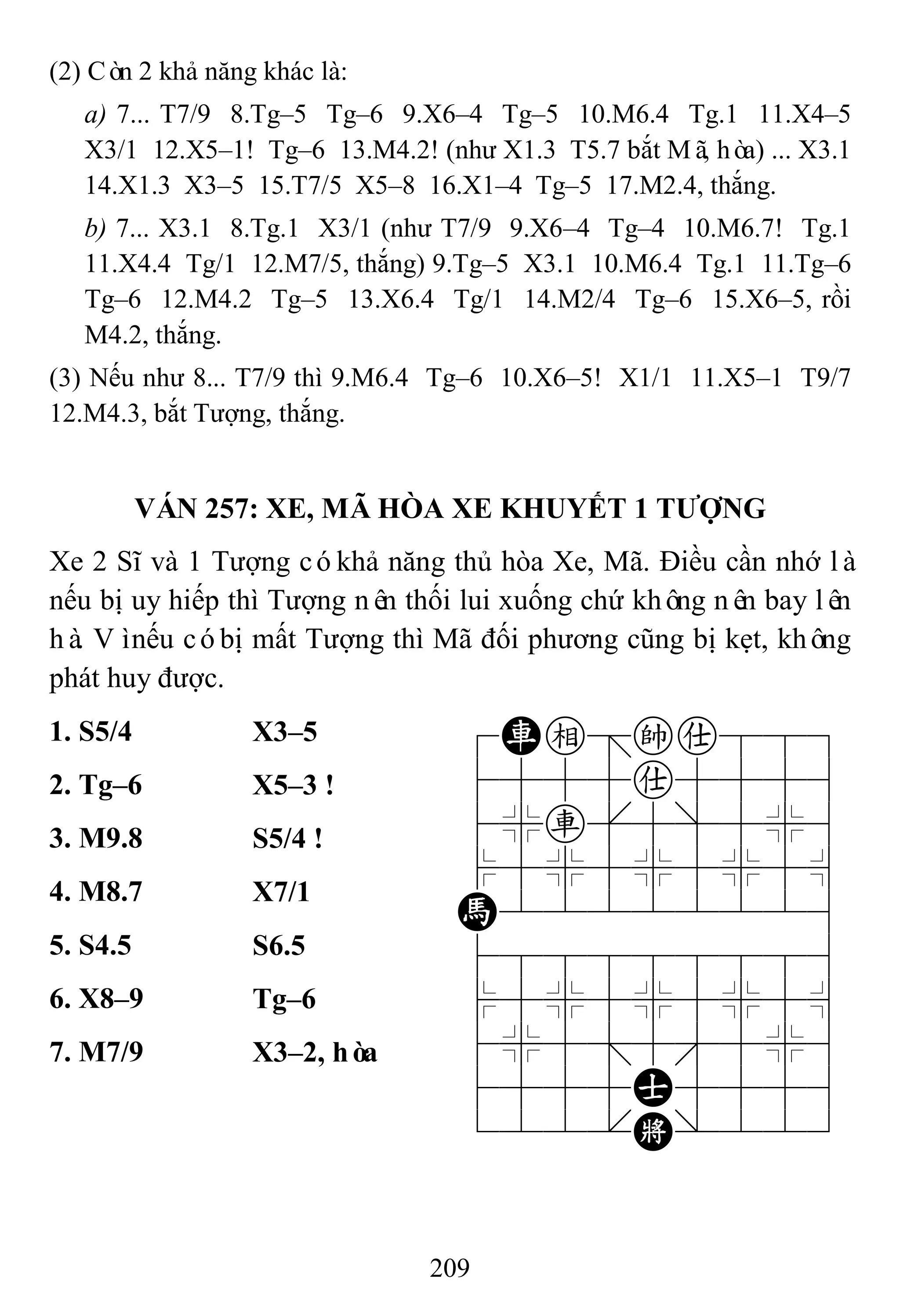 209
(2) Còn 2 khả năng khác là:
a) 7... T7/9 8.Tg–5 Tg–6 9.X6–4 Tg–5 10.M6.4 Tg.1 11.X4–5
X3/1 12.X5–1! Tg–6 13.M4.2! (như X1.3 T5.7 bắt Mã, hòa) ... X3.1
14.X1.3 X3–5 15.T7/5 X5–8 16.X1–4 Tg–5 17.M2.4, thắng.
b) 7... X3.1 8.Tg.1 X3/1 (như T7/9 9.X6–4 Tg–4 10.M6.7! Tg.1
11.X4.4 Tg/1 12.M7/5, thắng) 9.Tg–5 X3.1 10.M6.4 Tg.1 11.Tg–6
Tg–6 12.M4.2 Tg–5 13.X6.4 Tg/1 14.M2/4 Tg–6 15.X6–5, rồi
M4.2, thắng.
(3) Nếu như 8... T7/9 thì 9.M6.4 Tg–6 10.X6–5! X1/1 11.X5–1 T9/7
12.M4.3, bắt Tượng, thắng.
VÁN 257: XE, MÃ HÒA XE KHUYẾT 1 TƢỢNG
Xe 2 Sĩ và 1 Tượng cókhả năng thủ hòa Xe, Mã. Điều cần nhớ là
nếu bị uy hiếp thì Tượng nên thối lui xuống chứ không nên bay lên
hà. Vìnếu cóbị mất Tượng thì Mã đối phương cũng bị kẹt, không
phát huy được.
1. S5/4 X3–5 7Re=ka889
4555a5556
4%r[5]5%6
$5%5%5%5^
H22222226
488888886
$5%5%5%5^
4%5;5'5%6
4555A5556
122.K/223
2. Tg–6 X5–3 !
3. M9.8 S5/4 !
4. M8.7 X7/1
5. S4.5 S6.5
6. X8–9 Tg–6
7. M7/9 X3–2, hòa
 