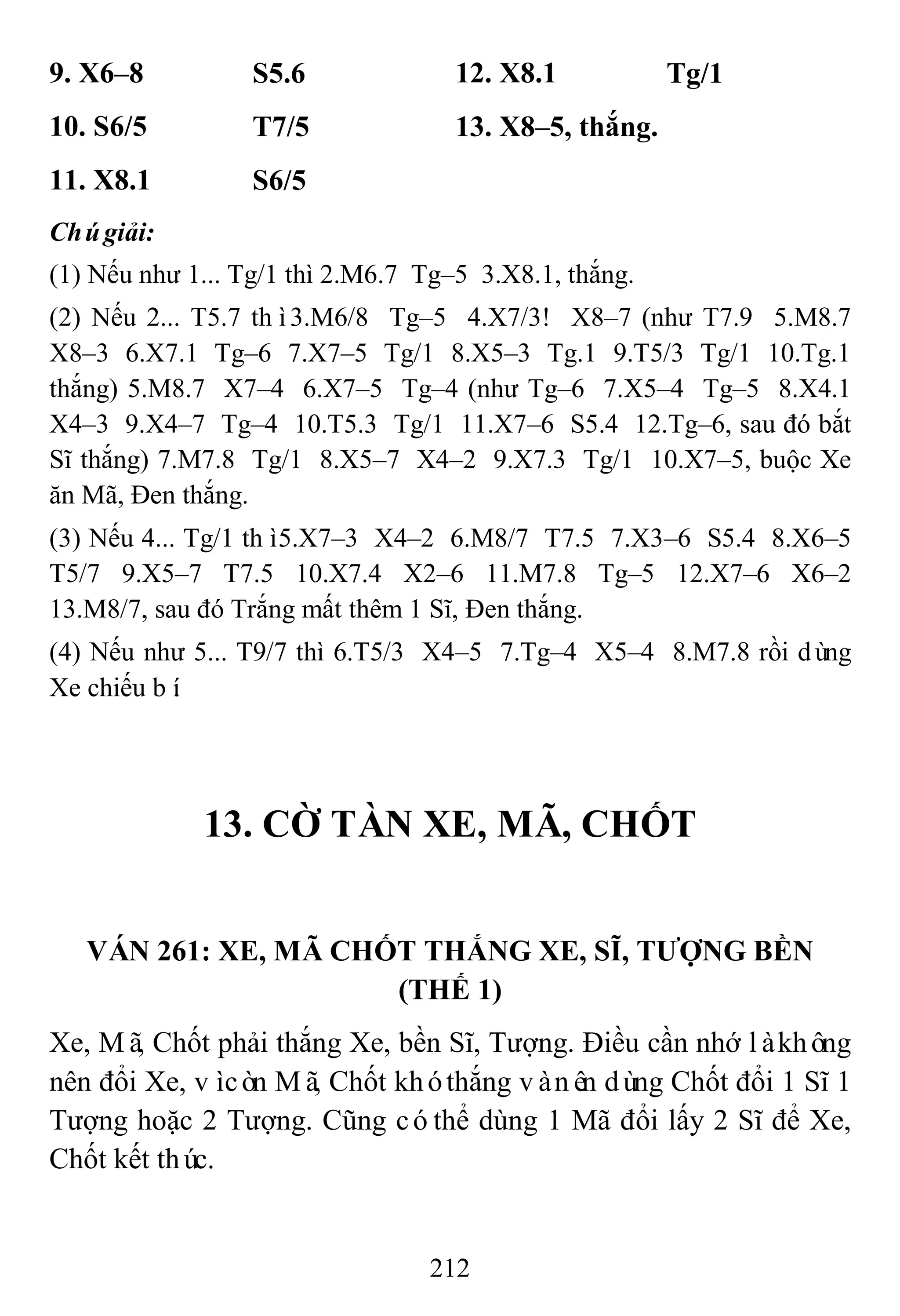 212
9. X6–8 S5.6 12. X8.1 Tg/1
10. S6/5 T7/5 13. X8–5, thắng.
11. X8.1 S6/5
Chúgiải:
(1) Nếu như 1... Tg/1 thì 2.M6.7 Tg–5 3.X8.1, thắng.
(2) Nếu 2... T5.7 thì3.M6/8 Tg–5 4.X7/3! X8–7 (như T7.9 5.M8.7
X8–3 6.X7.1 Tg–6 7.X7–5 Tg/1 8.X5–3 Tg.1 9.T5/3 Tg/1 10.Tg.1
thắng) 5.M8.7 X7–4 6.X7–5 Tg–4 (như Tg–6 7.X5–4 Tg–5 8.X4.1
X4–3 9.X4–7 Tg–4 10.T5.3 Tg/1 11.X7–6 S5.4 12.Tg–6, sau đó bắt
Sĩ thắng) 7.M7.8 Tg/1 8.X5–7 X4–2 9.X7.3 Tg/1 10.X7–5, buộc Xe
ăn Mã, Đen thắng.
(3) Nếu 4... Tg/1 thì5.X7–3 X4–2 6.M8/7 T7.5 7.X3–6 S5.4 8.X6–5
T5/7 9.X5–7 T7.5 10.X7.4 X2–6 11.M7.8 Tg–5 12.X7–6 X6–2
13.M8/7, sau đó Trắng mất thêm 1 Sĩ, Đen thắng.
(4) Nếu như 5... T9/7 thì 6.T5/3 X4–5 7.Tg–4 X5–4 8.M7.8 rồi dùng
Xe chiếu bí.
13. CỜ TÀN XE, MÃ, CHỐT
VÁN 261: XE, MÃ CHỐT THẮNG XE, SĨ, TƢỢNG BỀN
(THẾ 1)
Xe, Mã, Chốt phải thắng Xe, bền Sĩ, Tượng. Điều cần nhớ làkhông
nên đổi Xe, vìcòn Mã, Chốt khóthắng vànên dùng Chốt đổi 1 Sĩ 1
Tượng hoặc 2 Tượng. Cũng cóthể dùng 1 Mã đổi lấy 2 Sĩ để Xe,
Chốt kết thúc.
 