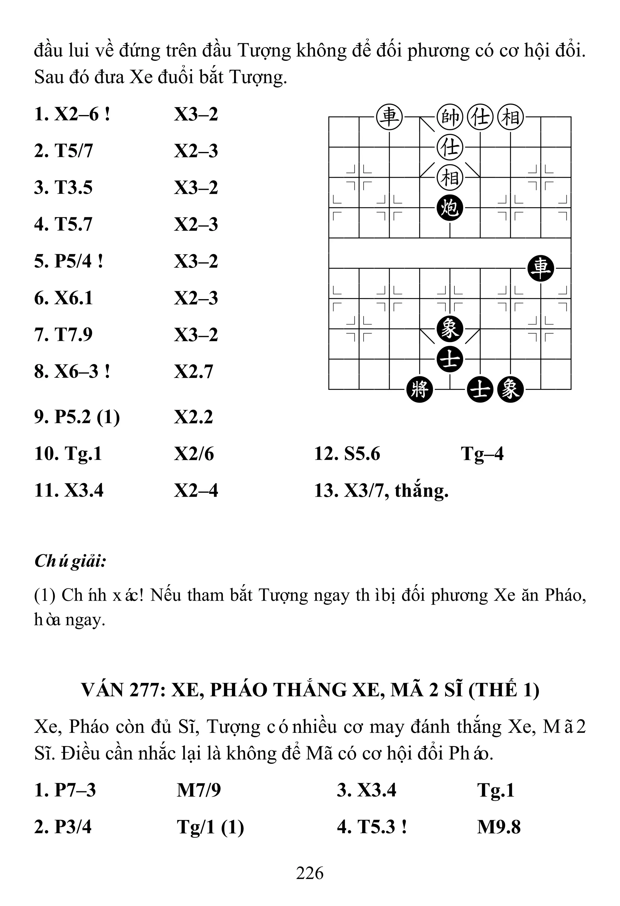 226
đầu lui về đứng trên đầu Tượng không để đối phương có cơ hội đổi.
Sau đó đưa Xe đuổi bắt Tượng.
1. X2–6 ! X3–2 78r=kae89
4555a5556
4%5[e]5%6
$5%5C5%5^
422222226
4888888R6
$5%5%5%5^
4%5;E'5%6
4555A5556
122K2AE23
2. T5/7 X2–3
3. T3.5 X3–2
4. T5.7 X2–3
5. P5/4 ! X3–2
6. X6.1 X2–3
7. T7.9 X3–2
8. X6–3 ! X2.7
9. P5.2 (1) X2.2
10. Tg.1 X2/6 12. S5.6 Tg–4
11. X3.4 X2–4 13. X3/7, thắng.
Chúgiải:
(1) Chính xác! Nếu tham bắt Tượng ngay thìbị đối phương Xe ăn Pháo,
hòa ngay.
VÁN 277: XE, PHÁO THẮNG XE, MÃ 2 SĨ (THẾ 1)
Xe, Pháo còn đủ Sĩ, Tượng cónhiều cơ may đánh thắng Xe, Mã2
Sĩ. Điều cần nhắc lại là không để Mã có cơ hội đổi Pháo.
1. P7–3 M7/9 3. X3.4 Tg.1
2. P3/4 Tg/1 (1) 4. T5.3 ! M9.8
 