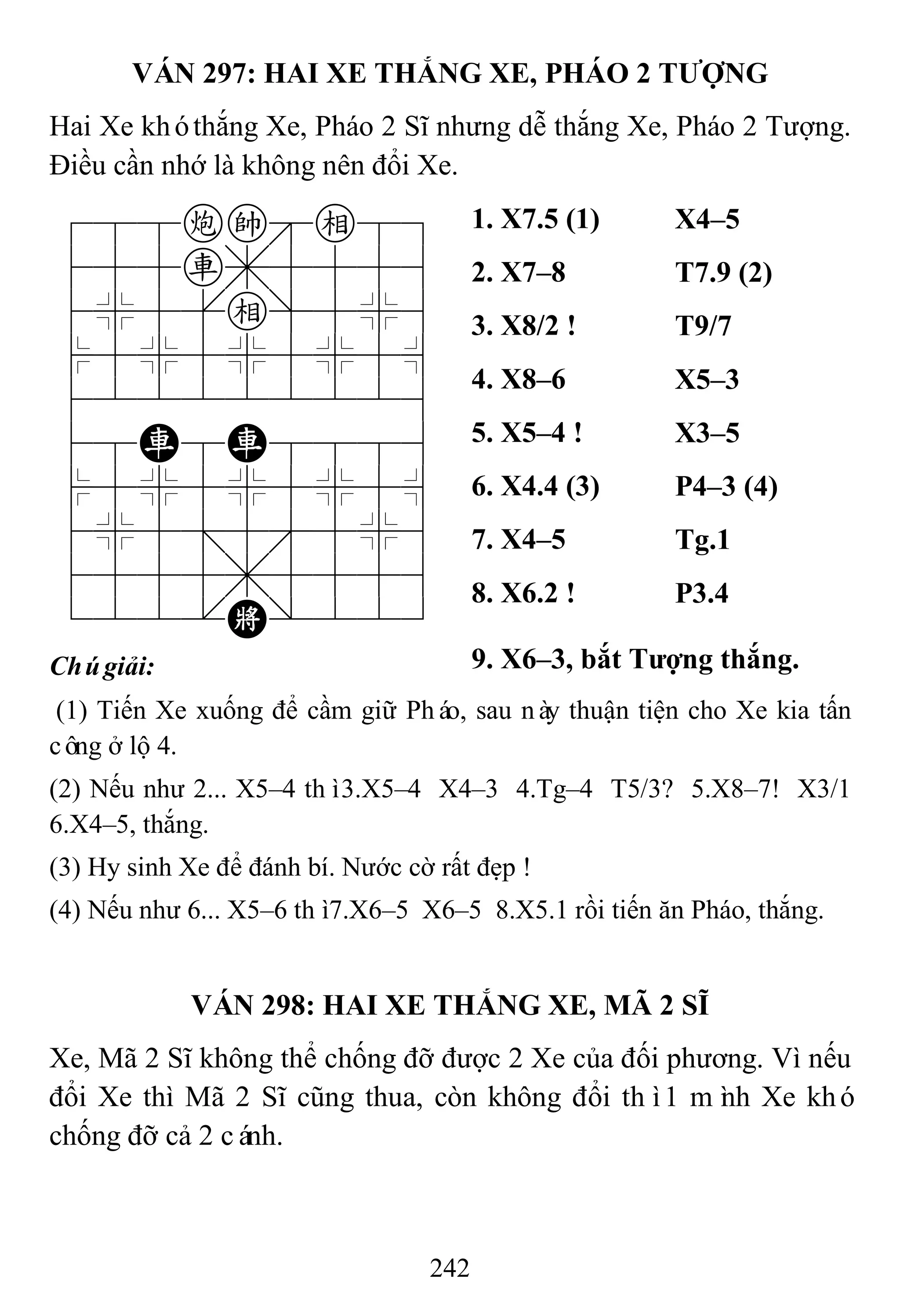 242
VÁN 297: HAI XE THẮNG XE, PHÁO 2 TƢỢNG
Hai Xe khóthắng Xe, Pháo 2 Sĩ nhưng dễ thắng Xe, Pháo 2 Tượng.
Điều cần nhớ là không nên đổi Xe.
788cke89
455r,5556
4%5[e]5%6
$5%5%5%5^
422222226
48R8R8886
$5%5%5%5^
4%5;5'5%6
4555,5556
122.K/223
1. X7.5 (1) X4–5
2. X7–8 T7.9 (2)
3. X8/2 ! T9/7
4. X8–6 X5–3
5. X5–4 ! X3–5
6. X4.4 (3) P4–3 (4)
7. X4–5 Tg.1
8. X6.2 ! P3.4
Chúgiải: 9. X6–3, bắt Tƣợng thắng.
(1) Tiến Xe xuống để cầm giữ Pháo, sau này thuận tiện cho Xe kia tấn
công ở lộ 4.
(2) Nếu như 2... X5–4 thì3.X5–4 X4–3 4.Tg–4 T5/3? 5.X8–7! X3/1
6.X4–5, thắng.
(3) Hy sinh Xe để đánh bí. Nước cờ rất đẹp !
(4) Nếu như 6... X5–6 thì7.X6–5 X6–5 8.X5.1 rồi tiến ăn Pháo, thắng.
VÁN 298: HAI XE THẮNG XE, MÃ 2 SĨ
Xe, Mã 2 Sĩ không thể chống đỡ được 2 Xe của đối phương. Vì nếu
đổi Xe thì Mã 2 Sĩ cũng thua, còn không đổi thì1 mình Xe khó
chống đỡ cả 2 cánh.
 
