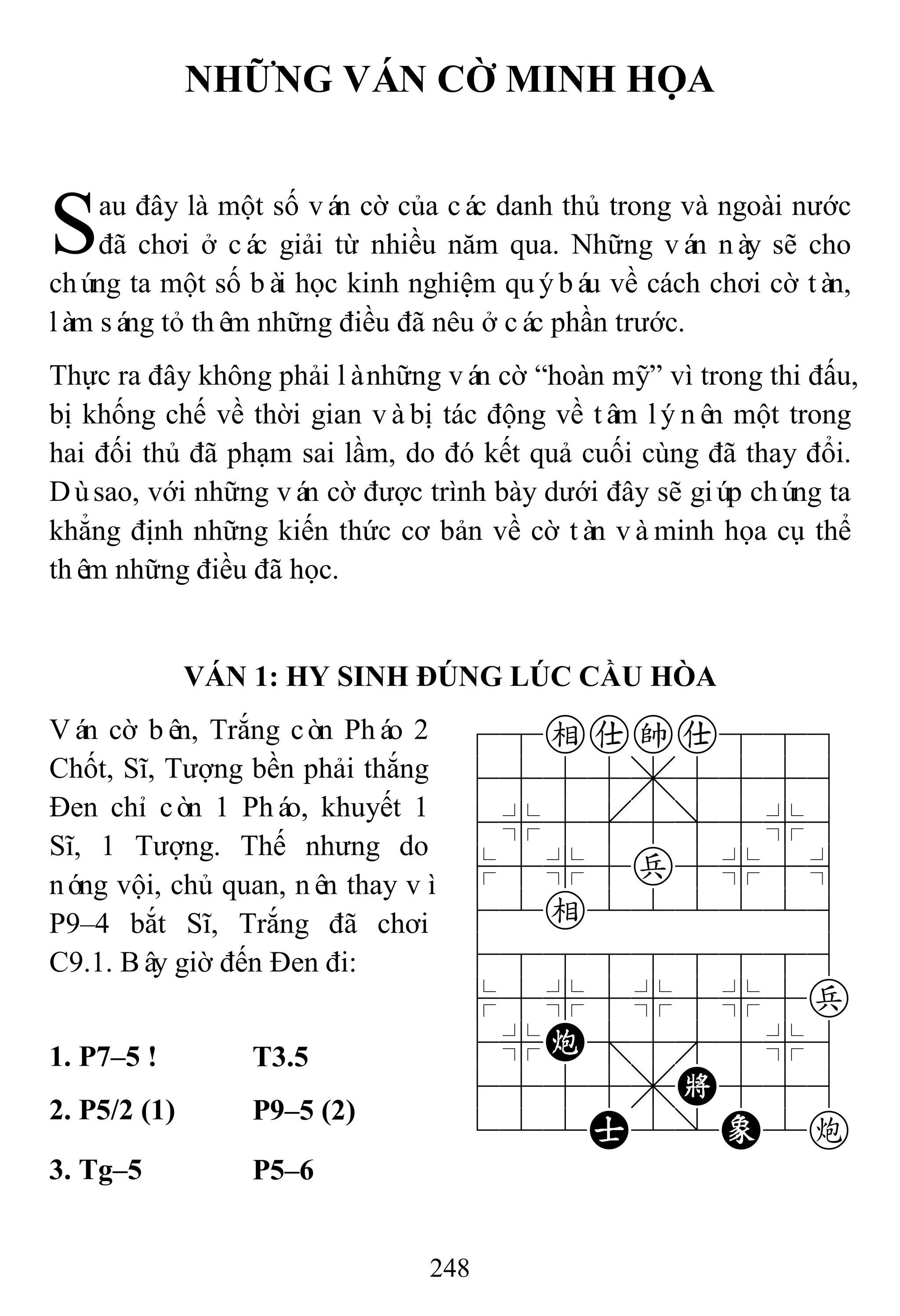 248
NHỮNG VÁN CỜ MINH HỌA
au đây là một số ván cờ của các danh thủ trong và ngoài nước
đã chơi ở các giải từ nhiều năm qua. Những ván này sẽ cho
chúng ta một số bài học kinh nghiệm quýbáu về cách chơi cờ tàn,
làm sáng tỏ thêm những điều đã nêu ở các phần trước.
Thực ra đây không phải lànhững ván cờ “hoàn mỹ” vì trong thi đấu,
bị khống chế về thời gian vàbị tác động về tâm lýnên một trong
hai đối thủ đã phạm sai lầm, do đó kết quả cuối cùng đã thay đổi.
Dùsao, với những ván cờ được trình bày dưới đây sẽ giúp chúng ta
khẳng định những kiến thức cơ bản về cờ tàn vàminh họa cụ thể
thêm những điều đã học.
VÁN 1: HY SINH ĐÚNG LÚC CẦU HÒA
Ván cờ bên, Trắng còn Pháo 2
Chốt, Sĩ, Tượng bền phải thắng
Đen chỉ còn 1 Pháo, khuyết 1
Sĩ, 1 Tượng. Thế nhưng do
nóng vội, chủ quan, nên thay vì
P9–4 bắt Sĩ, Trắng đã chơi
C9.1. Bây giờ đến Đen đi:
78eaka889
4555,5556
4%5[5]5%6
$5%5p5%5^
42e222226
488888886
$5%5%5%5p
4%C;5'5%6
4555,K556
122A2/E2c
1. P7–5 ! T3.5
2. P5/2 (1) P9–5 (2)
3. Tg–5 P5–6
S
 
