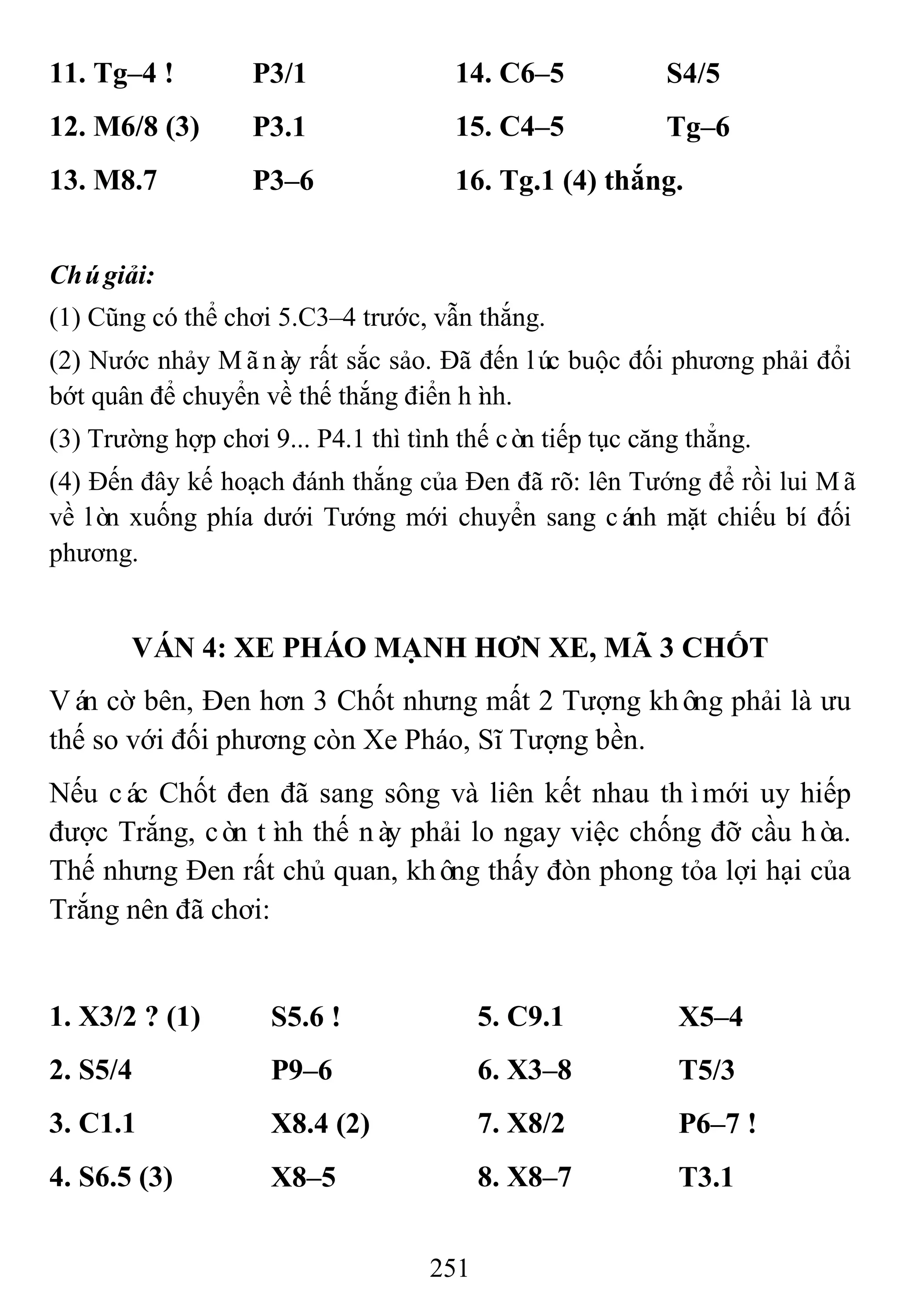 251
11. Tg–4 ! P3/1 14. C6–5 S4/5
12. M6/8 (3) P3.1 15. C4–5 Tg–6
13. M8.7 P3–6 16. Tg.1 (4) thắng.
Chúgiải:
(1) Cũng có thể chơi 5.C3–4 trước, vẫn thắng.
(2) Nước nhảy Mãnày rất sắc sảo. Đã đến lúc buộc đối phương phải đổi
bớt quân để chuyển về thế thắng điển hình.
(3) Trường hợp chơi 9... P4.1 thì tình thế còn tiếp tục căng thẳng.
(4) Đến đây kế hoạch đánh thắng của Đen đã rõ: lên Tướng để rồi lui Mã
về lòn xuống phía dưới Tướng mới chuyển sang cánh mặt chiếu bí đối
phương.
VÁN 4: XE PHÁO MẠNH HƠN XE, MÃ 3 CHỐT
Ván cờ bên, Đen hơn 3 Chốt nhưng mất 2 Tượng không phải là ưu
thế so với đối phương còn Xe Pháo, Sĩ Tượng bền.
Nếu các Chốt đen đã sang sông và liên kết nhau thìmới uy hiếp
được Trắng, còn tình thế này phải lo ngay việc chống đỡ cầu hòa.
Thế nhưng Đen rất chủ quan, không thấy đòn phong tỏa lợi hại của
Trắng nên đã chơi:
1. X3/2 ? (1) S5.6 ! 5. C9.1 X5–4
2. S5/4 P9–6 6. X3–8 T5/3
3. C1.1 X8.4 (2) 7. X8/2 P6–7 !
4. S6.5 (3) X8–5 8. X8–7 T3.1
 