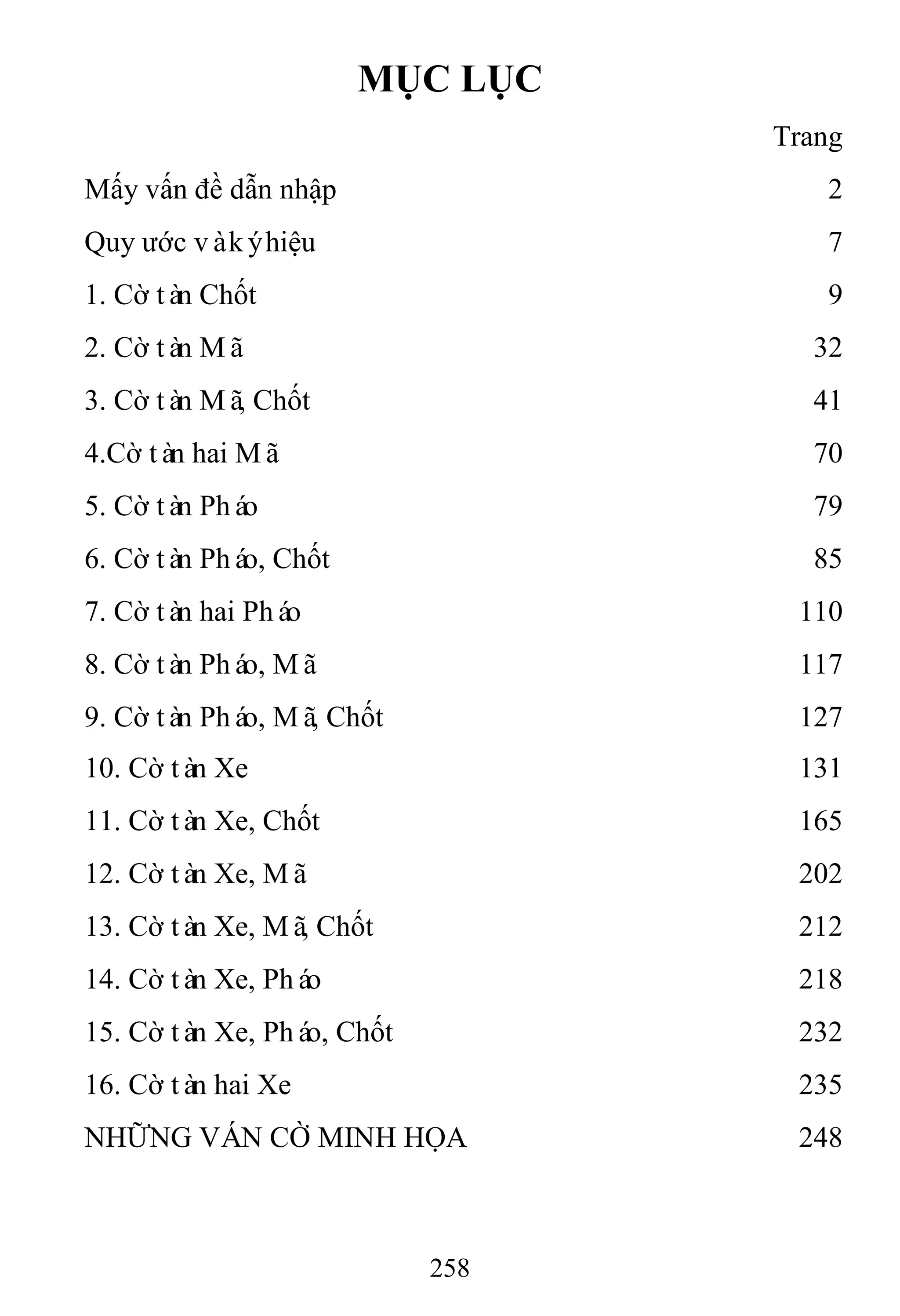 258
MỤC LỤC
Trang
Mấy vấn đề dẫn nhập 2
Quy ước vàkýhiệu 7
1. Cờ tàn Chốt 9
2. Cờ tàn Mã 32
3. Cờ tàn Mã, Chốt 41
4.Cờ tàn hai Mã 70
5. Cờ tàn Pháo 79
6. Cờ tàn Pháo, Chốt 85
7. Cờ tàn hai Pháo 110
8. Cờ tàn Pháo, Mã 117
9. Cờ tàn Pháo, Mã, Chốt 127
10. Cờ tàn Xe 131
11. Cờ tàn Xe, Chốt 165
12. Cờ tàn Xe, Mã 202
13. Cờ tàn Xe, Mã, Chốt 212
14. Cờ tàn Xe, Pháo 218
15. Cờ tàn Xe, Pháo, Chốt 232
16. Cờ tàn hai Xe 235
NHỮNG VÁN CỜ MINH HỌA 248
 