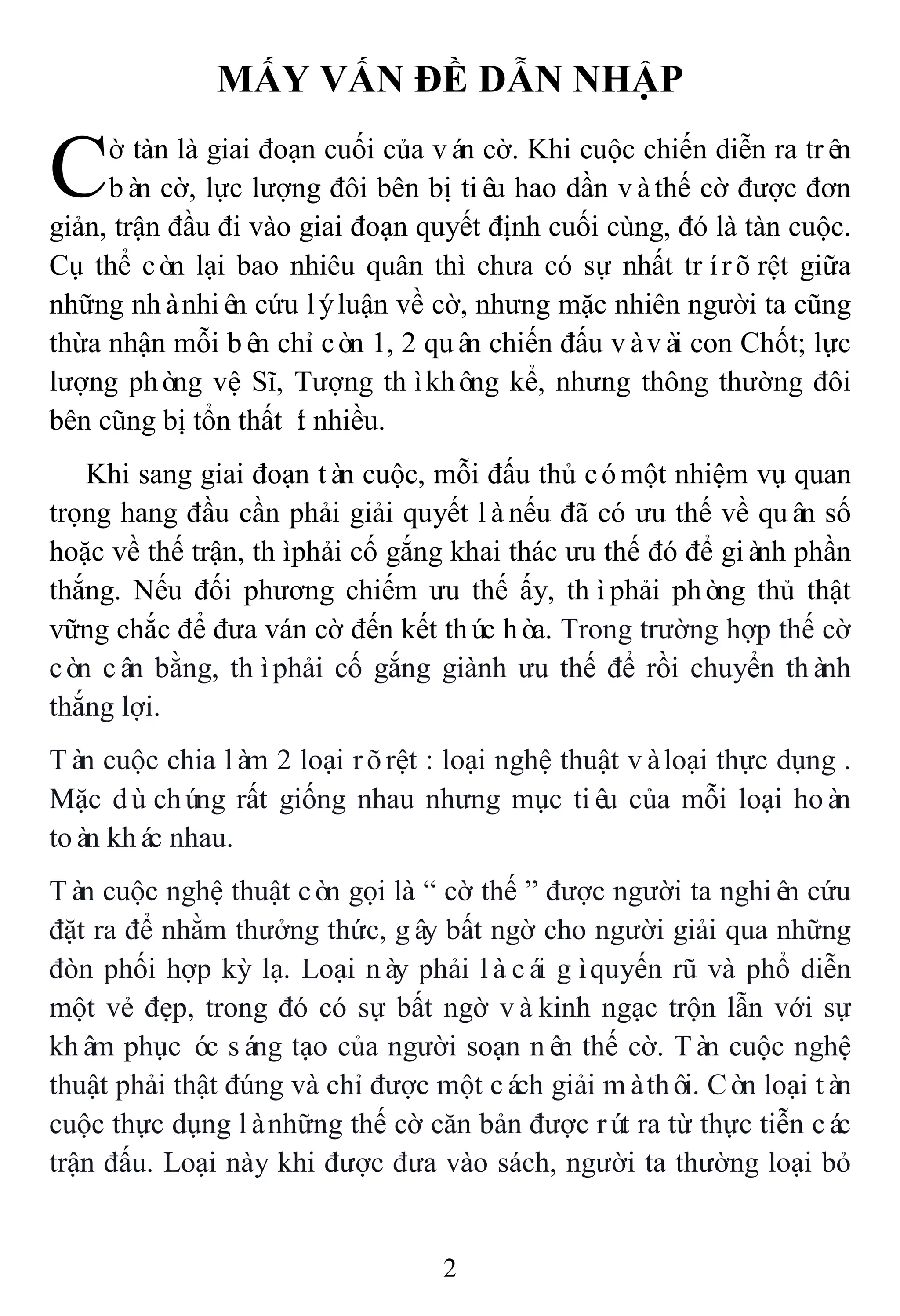 2
MẤY VẤN ĐỀ DẪN NHẬP
ờ tàn là giai đoạn cuối của ván cờ. Khi cuộc chiến diễn ra trên
bàn cờ, lực lượng đôi bên bị tiêu hao dần vàthế cờ được đơn
giản, trận đầu đi vào giai đoạn quyết định cuối cùng, đó là tàn cuộc.
Cụ thể còn lại bao nhiêu quân thì chưa có sự nhất trírõrệt giữa
những nhànhiên cứu lýluận về cờ, nhưng mặc nhiên người ta cũng
thừa nhận mỗi bên chỉ còn 1, 2 quân chiến đấu vàvài con Chốt; lực
lượng phòng vệ Sĩ, Tượng thìkhông kể, nhưng thông thường đôi
bên cũng bị tổn thất ít nhiều.
Khi sang giai đoạn tàn cuộc, mỗi đấu thủ cómột nhiệm vụ quan
trọng hang đầu cần phải giải quyết lànếu đã có ưu thế về quân số
hoặc về thế trận, thìphải cố gắng khai thác ưu thế đó để giành phần
thắng. Nếu đối phương chiếm ưu thế ấy, thìphải phòng thủ thật
vững chắc để đưa ván cờ đến kết thúc hòa. Trong trường hợp thế cờ
còn cân bằng, thìphải cố gắng giành ưu thế để rồi chuyển thành
thắng lợi.
Tàn cuộc chia làm 2 loại rõrệt : loại nghệ thuật vàloại thực dụng .
Mặc dùchúng rất giống nhau nhưng mục tiêu của mỗi loại hoàn
toàn khác nhau.
Tàn cuộc nghệ thuật còn gọi là “ cờ thế ” được người ta nghiên cứu
đặt ra để nhằm thưởng thức, gây bất ngờ cho người giải qua những
đòn phối hợp kỳ lạ. Loại này phải làcái gìquyến rũ và phổ diễn
một vẻ đẹp, trong đó có sự bất ngờ vàkinh ngạc trộn lẫn với sự
khâm phục óc sáng tạo của người soạn nên thế cờ. Tàn cuộc nghệ
thuật phải thật đúng và chỉ được một cách giải màthôi. Còn loại tàn
cuộc thực dụng lànhững thế cờ căn bản được rút ra từ thực tiễn các
trận đấu. Loại này khi được đưa vào sách, người ta thường loại bỏ
C
 