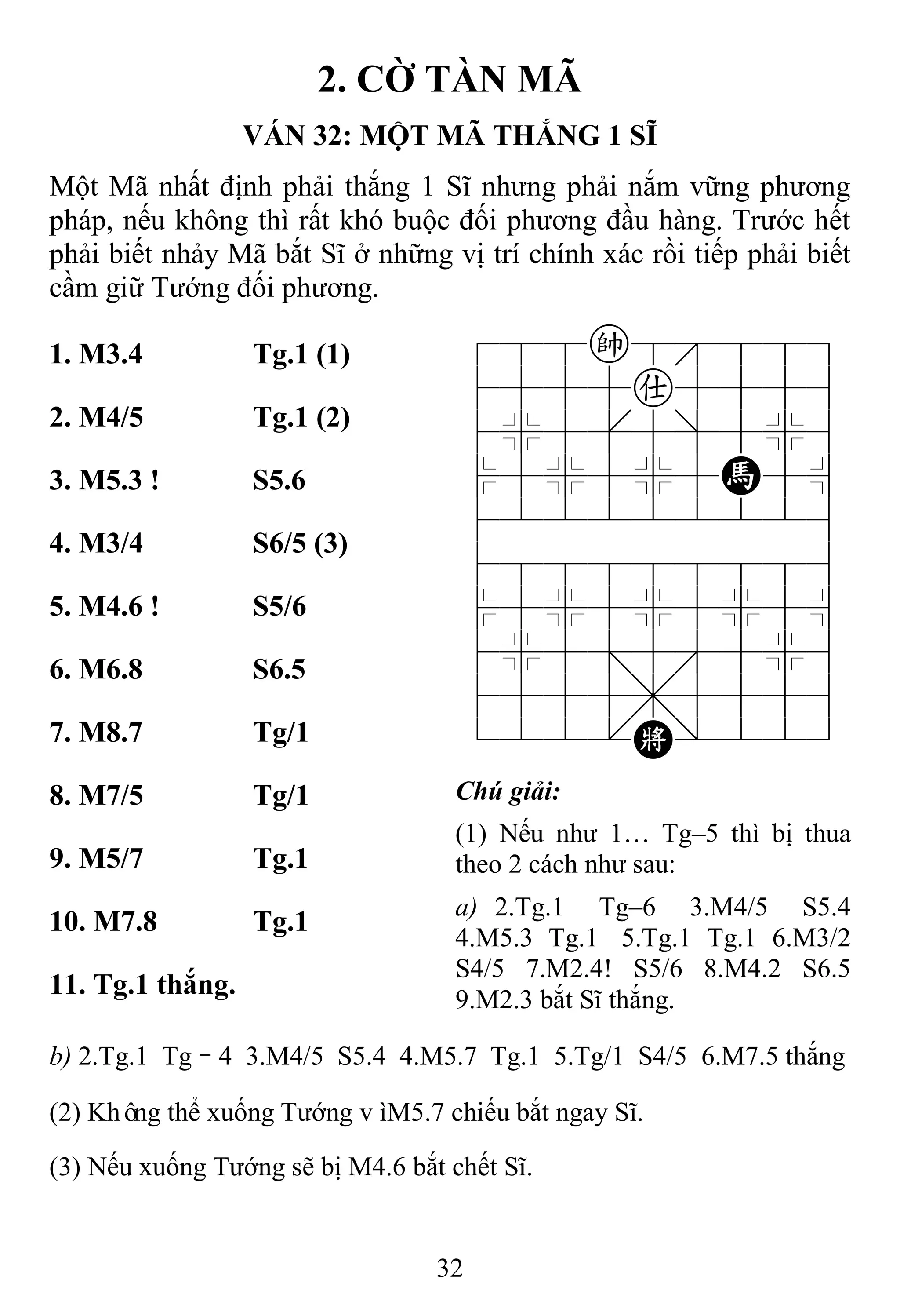 32
2. CỜ TÀN MÃ
VÁN 32: MỘT MÃ THẮNG 1 SĨ
Một Mã nhất định phải thắng 1 Sĩ nhưng phải nắm vững phương
pháp, nếu không thì rất khó buộc đối phương đầu hàng. Trước hết
phải biết nhảy Mã bắt Sĩ ở những vị trí chính xác rồi tiếp phải biết
cầm giữ Tướng đối phương.
1. M3.4 Tg.1 (1) 788k8889
4555a5556
4%5[5]5%6
$5%5%5H5^
422222226
488888886
$5%5%5%5^
4%5;5'5%6
4555,5556
122.K/223
2. M4/5 Tg.1 (2)
3. M5.3 ! S5.6
4. M3/4 S6/5 (3)
5. M4.6 ! S5/6
6. M6.8 S6.5
7. M8.7 Tg/1
8. M7/5 Tg/1 Chú giải:
(1) Nếu như 1… Tg–5 thì bị thua
theo 2 cách như sau:
a) 2.Tg.1 Tg–6 3.M4/5 S5.4
4.M5.3 Tg.1 5.Tg.1 Tg.1 6.M3/2
S4/5 7.M2.4! S5/6 8.M4.2 S6.5
9.M2.3 bắt Sĩ thắng.
9. M5/7 Tg.1
10. M7.8 Tg.1
11. Tg.1 thắng.
b) 2.Tg.1 Tg–4 3.M4/5 S5.4 4.M5.7 Tg.1 5.Tg/1 S4/5 6.M7.5 thắng
(2) Không thể xuống Tướng vìM5.7 chiếu bắt ngay Sĩ.
(3) Nếu xuống Tướng sẽ bị M4.6 bắt chết Sĩ.
 