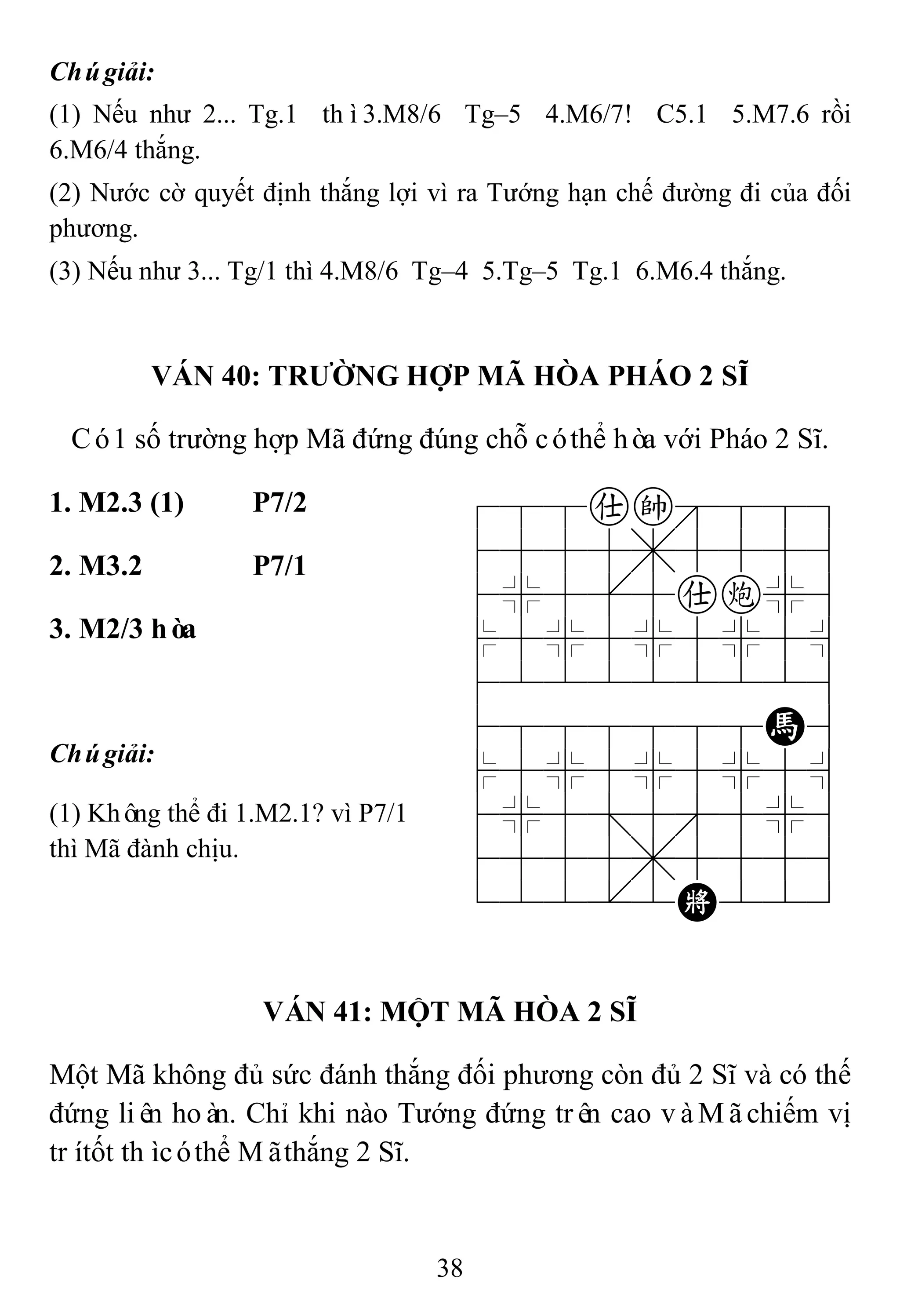38
Chúgiải:
(1) Nếu như 2... Tg.1 thì3.M8/6 Tg–5 4.M6/7! C5.1 5.M7.6 rồi
6.M6/4 thắng.
(2) Nước cờ quyết định thắng lợi vì ra Tướng hạn chế đường đi của đối
phương.
(3) Nếu như 3... Tg/1 thì 4.M8/6 Tg–4 5.Tg–5 Tg.1 6.M6.4 thắng.
VÁN 40: TRƢỜNG HỢP MÃ HÒA PHÁO 2 SĨ
Có1 số trường hợp Mã đứng đúng chỗ cóthể hòa với Pháo 2 Sĩ.
1. M2.3 (1) P7/2 788ak889
4555,5556
4%5[5ac%6
$5%5%5%5^
422222226
4888888H6
$5%5%5%5^
4%5;5'5%6
4555,5556
122.2K223
2. M3.2 P7/1
3. M2/3 hòa
Chúgiải:
(1) Không thể đi 1.M2.1? vì P7/1
thì Mã đành chịu.
VÁN 41: MỘT MÃ HÒA 2 SĨ
Một Mã không đủ sức đánh thắng đối phương còn đủ 2 Sĩ và có thế
đứng liên hoàn. Chỉ khi nào Tướng đứng trên cao vàMãchiếm vị
trítốt thìcóthể Mãthắng 2 Sĩ.
 