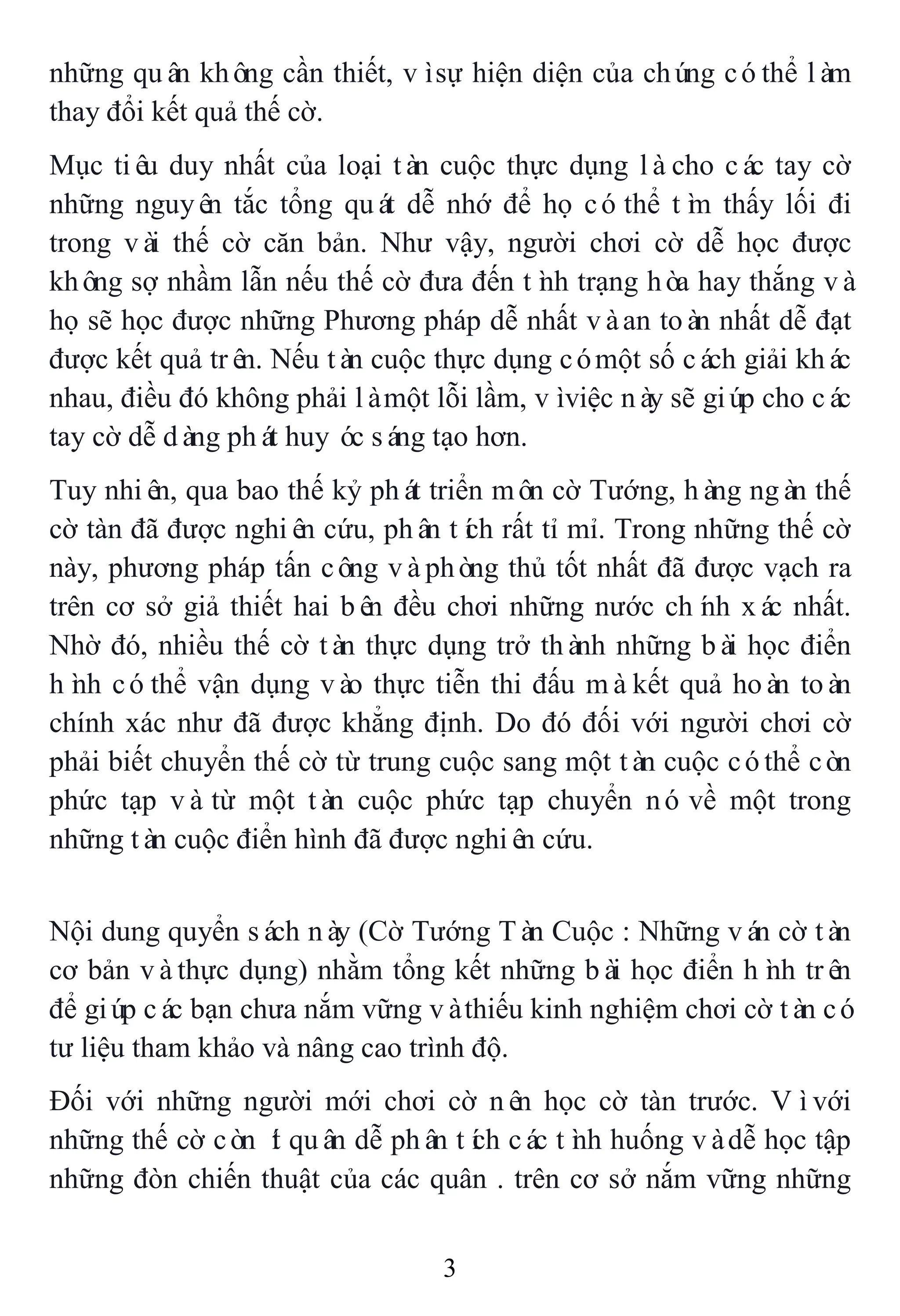 3
những quân không cần thiết, vìsự hiện diện của chúng cóthể làm
thay đổi kết quả thế cờ.
Mục tiêu duy nhất của loại tàn cuộc thực dụng làcho các tay cờ
những nguyên tắc tổng quát dễ nhớ để họ cóthể tìm thấy lối đi
trong vài thế cờ căn bản. Như vậy, người chơi cờ dễ học được
không sợ nhầm lẫn nếu thế cờ đưa đến tình trạng hòa hay thắng và
họ sẽ học được những Phương pháp dễ nhất vàan toàn nhất dễ đạt
được kết quả trên. Nếu tàn cuộc thực dụng cómột số cách giải khác
nhau, điều đó không phải làmột lỗi lầm, vìviệc này sẽ giúp cho các
tay cờ dễ dàng phát huy óc sáng tạo hơn.
Tuy nhiên, qua bao thế kỷ phát triển môn cờ Tướng, hàng ngàn thế
cờ tàn đã được nghiên cứu, phân tích rất tỉ mỉ. Trong những thế cờ
này, phương pháp tấn công vàphòng thủ tốt nhất đã được vạch ra
trên cơ sở giả thiết hai bên đều chơi những nước chính xác nhất.
Nhờ đó, nhiều thế cờ tàn thực dụng trở thành những bài học điển
hình cóthể vận dụng vào thực tiễn thi đấu màkết quả hoàn toàn
chính xác như đã được khẳng định. Do đó đối với người chơi cờ
phải biết chuyển thế cờ từ trung cuộc sang một tàn cuộc cóthể còn
phức tạp vàtừ một tàn cuộc phức tạp chuyển nó về một trong
những tàn cuộc điển hình đã được nghiên cứu.
Nội dung quyển sách này (Cờ Tướng Tàn Cuộc : Những ván cờ tàn
cơ bản vàthực dụng) nhằm tổng kết những bài học điển hình trên
để giúp các bạn chưa nắm vững vàthiếu kinh nghiệm chơi cờ tàn có
tư liệu tham khảo và nâng cao trình độ.
Đối với những người mới chơi cờ nên học cờ tàn trước. Vìvới
những thế cờ còn ít quân dễ phân tích các tình huống vàdễ học tập
những đòn chiến thuật của các quân . trên cơ sở nắm vững những
 