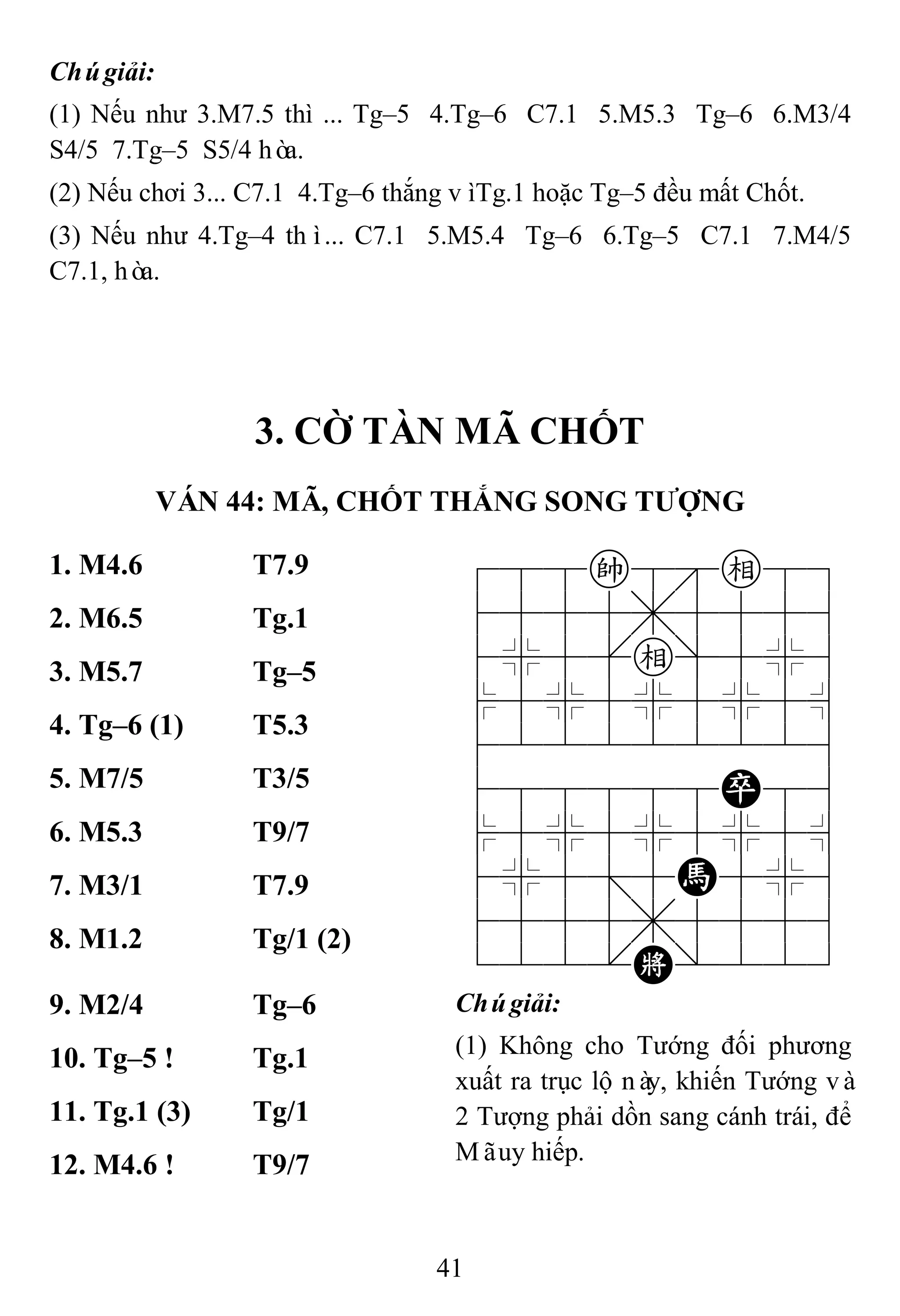 41
Chúgiải:
(1) Nếu như 3.M7.5 thì ... Tg–5 4.Tg–6 C7.1 5.M5.3 Tg–6 6.M3/4
S4/5 7.Tg–5 S5/4 hòa.
(2) Nếu chơi 3... C7.1 4.Tg–6 thắng vìTg.1 hoặc Tg–5 đều mất Chốt.
(3) Nếu như 4.Tg–4 thì... C7.1 5.M5.4 Tg–6 6.Tg–5 C7.1 7.M4/5
C7.1, hòa.
3. CỜ TÀN MÃ CHỐT
VÁN 44: MÃ, CHỐT THẮNG SONG TƢỢNG
1. M4.6 T7.9 788k8e89
4555,5556
4%5[e]5%6
$5%5%5%5^
422222226
488888P86
$5%5%5%5^
4%5;5H5%6
4555,5556
122.K/223
2. M6.5 Tg.1
3. M5.7 Tg–5
4. Tg–6 (1) T5.3
5. M7/5 T3/5
6. M5.3 T9/7
7. M3/1 T7.9
8. M1.2 Tg/1 (2)
9. M2/4 Tg–6 Chúgiải:
(1) Không cho Tướng đối phương
xuất ra trục lộ này, khiến Tướng và
2 Tượng phải dồn sang cánh trái, để
Mãuy hiếp.
10. Tg–5 ! Tg.1
11. Tg.1 (3) Tg/1
12. M4.6 ! T9/7
 
