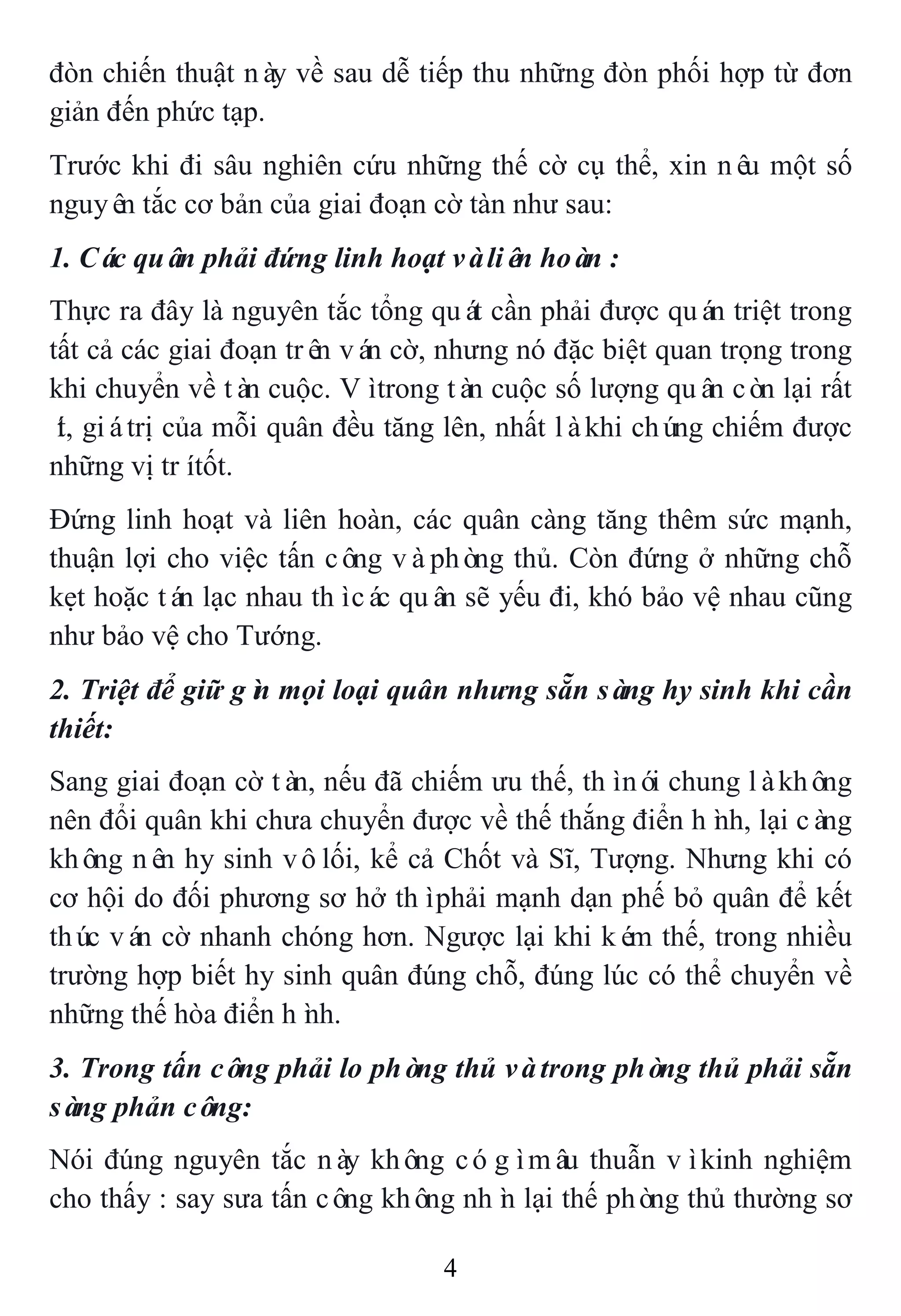 4
đòn chiến thuật này về sau dễ tiếp thu những đòn phối hợp từ đơn
giản đến phức tạp.
Trước khi đi sâu nghiên cứu những thế cờ cụ thể, xin nêu một số
nguyên tắc cơ bản của giai đoạn cờ tàn như sau:
1. Các quân phải đứng linh hoạt vàliên hoàn :
Thực ra đây là nguyên tắc tổng quát cần phải được quán triệt trong
tất cả các giai đoạn trên ván cờ, nhưng nó đặc biệt quan trọng trong
khi chuyển về tàn cuộc. Vìtrong tàn cuộc số lượng quân còn lại rất
ít, giátrị của mỗi quân đều tăng lên, nhất làkhi chúng chiếm được
những vị trítốt.
Đứng linh hoạt và liên hoàn, các quân càng tăng thêm sức mạnh,
thuận lợi cho việc tấn công vàphòng thủ. Còn đứng ở những chỗ
kẹt hoặc tán lạc nhau thìcác quân sẽ yếu đi, khó bảo vệ nhau cũng
như bảo vệ cho Tướng.
2. Triệt để giữ gìn mọi loại quân nhưng sẵn sàng hy sinh khi cần
thiết:
Sang giai đoạn cờ tàn, nếu đã chiếm ưu thế, thìnói chung làkhông
nên đổi quân khi chưa chuyển được về thế thắng điển hình, lại càng
không nên hy sinh vôlối, kể cả Chốt và Sĩ, Tượng. Nhưng khi có
cơ hội do đối phương sơ hở thìphải mạnh dạn phế bỏ quân để kết
thúc ván cờ nhanh chóng hơn. Ngược lại khi kém thế, trong nhiều
trường hợp biết hy sinh quân đúng chỗ, đúng lúc có thể chuyển về
những thế hòa điển hình.
3. Trong tấn công phải lo phòng thủ vàtrong phòng thủ phải sẵn
sàng phản công:
Nói đúng nguyên tắc này không cógìmâu thuẫn vìkinh nghiệm
cho thấy : say sưa tấn công không nhìn lại thế phòng thủ thường sơ
 