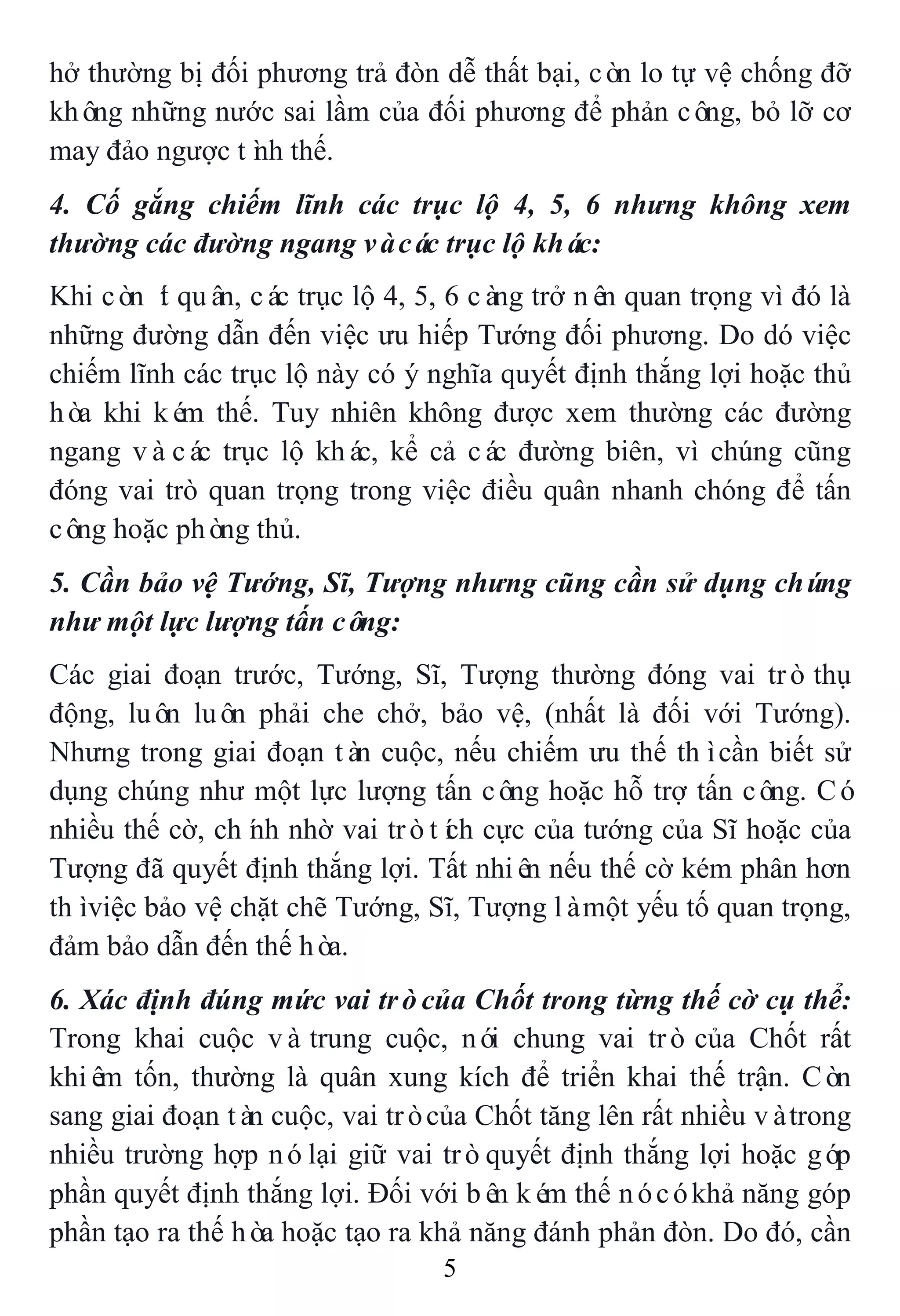 5
hở thường bị đối phương trả đòn dễ thất bại, còn lo tự vệ chống đỡ
không những nước sai lầm của đối phương để phản công, bỏ lỡ cơ
may đảo ngược tình thế.
4. Cố gắng chiếm lĩnh các trục lộ 4, 5, 6 nhưng không xem
thường các đường ngang vàcác trục lộ khác:
Khi còn ít quân, các trục lộ 4, 5, 6 càng trở nên quan trọng vì đó là
những đường dẫn đến việc ưu hiếp Tướng đối phương. Do dó việc
chiếm lĩnh các trục lộ này có ý nghĩa quyết định thắng lợi hoặc thủ
hòa khi kém thế. Tuy nhiên không được xem thường các đường
ngang vàcác trục lộ khác, kể cả các đường biên, vì chúng cũng
đóng vai trò quan trọng trong việc điều quân nhanh chóng để tấn
công hoặc phòng thủ.
5. Cần bảo vệ Tướng, Sĩ, Tượng nhưng cũng cần sử dụng chúng
như một lực lượng tấn công:
Các giai đoạn trước, Tướng, Sĩ, Tượng thường đóng vai trò thụ
động, luôn luôn phải che chở, bảo vệ, (nhất là đối với Tướng).
Nhưng trong giai đoạn tàn cuộc, nếu chiếm ưu thế thìcần biết sử
dụng chúng như một lực lượng tấn công hoặc hỗ trợ tấn công. Có
nhiều thế cờ, chính nhờ vai tròtích cực của tướng của Sĩ hoặc của
Tượng đã quyết định thắng lợi. Tất nhiên nếu thế cờ kém phân hơn
thìviệc bảo vệ chặt chẽ Tướng, Sĩ, Tượng làmột yếu tố quan trọng,
đảm bảo dẫn đến thế hòa.
6. Xác định đúng mức vai tròcủa Chốt trong từng thế cờ cụ thể:
Trong khai cuộc vàtrung cuộc, nói chung vai trò của Chốt rất
khiêm tốn, thường là quân xung kích để triển khai thế trận. Còn
sang giai đoạn tàn cuộc, vai tròcủa Chốt tăng lên rất nhiều vàtrong
nhiều trường hợp nólại giữ vai tròquyết định thắng lợi hoặc góp
phần quyết định thắng lợi. Đối với bên kém thế nócókhả năng góp
phần tạo ra thế hòa hoặc tạo ra khả năng đánh phản đòn. Do đó, cần
 
