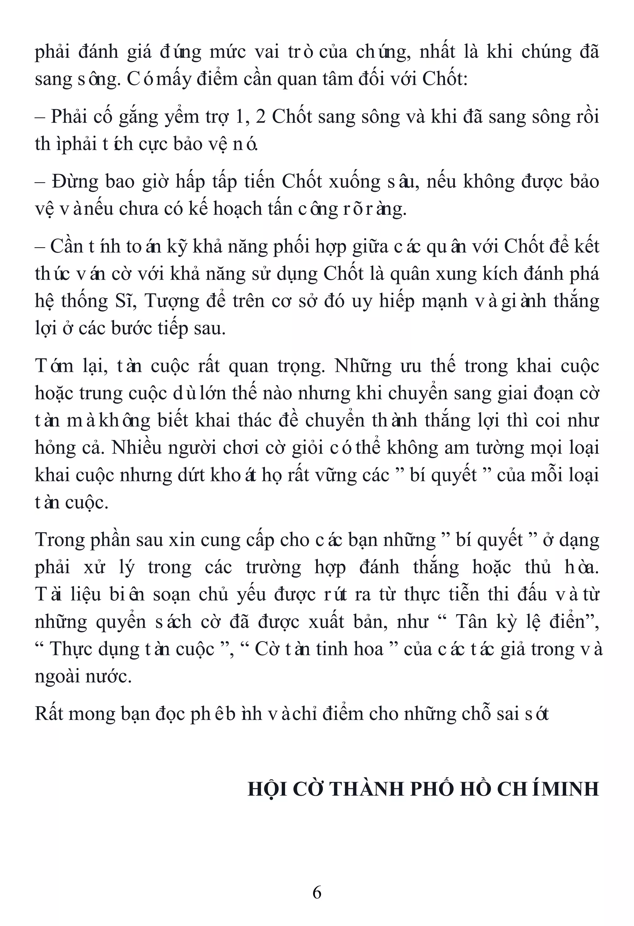 6
phải đánh giá đúng mức vai tròcủa chúng, nhất là khi chúng đã
sang sông. Cómấy điểm cần quan tâm đối với Chốt:
– Phải cố gắng yểm trợ 1, 2 Chốt sang sông và khi đã sang sông rồi
thìphải tích cực bảo vệ nó.
– Đừng bao giờ hấp tấp tiến Chốt xuống sâu, nếu không được bảo
vệ vànếu chưa có kế hoạch tấn công rõràng.
– Cần tính toán kỹ khả năng phối hợp giữa các quân với Chốt để kết
thúc ván cờ với khả năng sử dụng Chốt là quân xung kích đánh phá
hệ thống Sĩ, Tượng để trên cơ sở đó uy hiếp mạnh vàgiành thắng
lợi ở các bước tiếp sau.
Tóm lại, tàn cuộc rất quan trọng. Những ưu thế trong khai cuộc
hoặc trung cuộc dùlớn thế nào nhưng khi chuyển sang giai đoạn cờ
tàn màkhông biết khai thác đề chuyển thành thắng lợi thì coi như
hỏng cả. Nhiều người chơi cờ giỏi cóthể không am tường mọi loại
khai cuộc nhưng dứt khoát họ rất vững các ” bí quyết ” của mỗi loại
tàn cuộc.
Trong phần sau xin cung cấp cho các bạn những ” bí quyết ” ở dạng
phải xử lý trong các trường hợp đánh thắng hoặc thủ hòa.
Tài liệu biên soạn chủ yếu được rút ra từ thực tiễn thi đấu vàtừ
những quyển sách cờ đã được xuất bản, như “ Tân kỳ lệ điển”,
“ Thực dụng tàn cuộc ”, “ Cờ tàn tinh hoa ” của các tác giả trong và
ngoài nước.
Rất mong bạn đọc phêbình vàchỉ điểm cho những chỗ sai sót
HỘI CỜ THÀNH PHỐ HỒ CHÍMINH
 