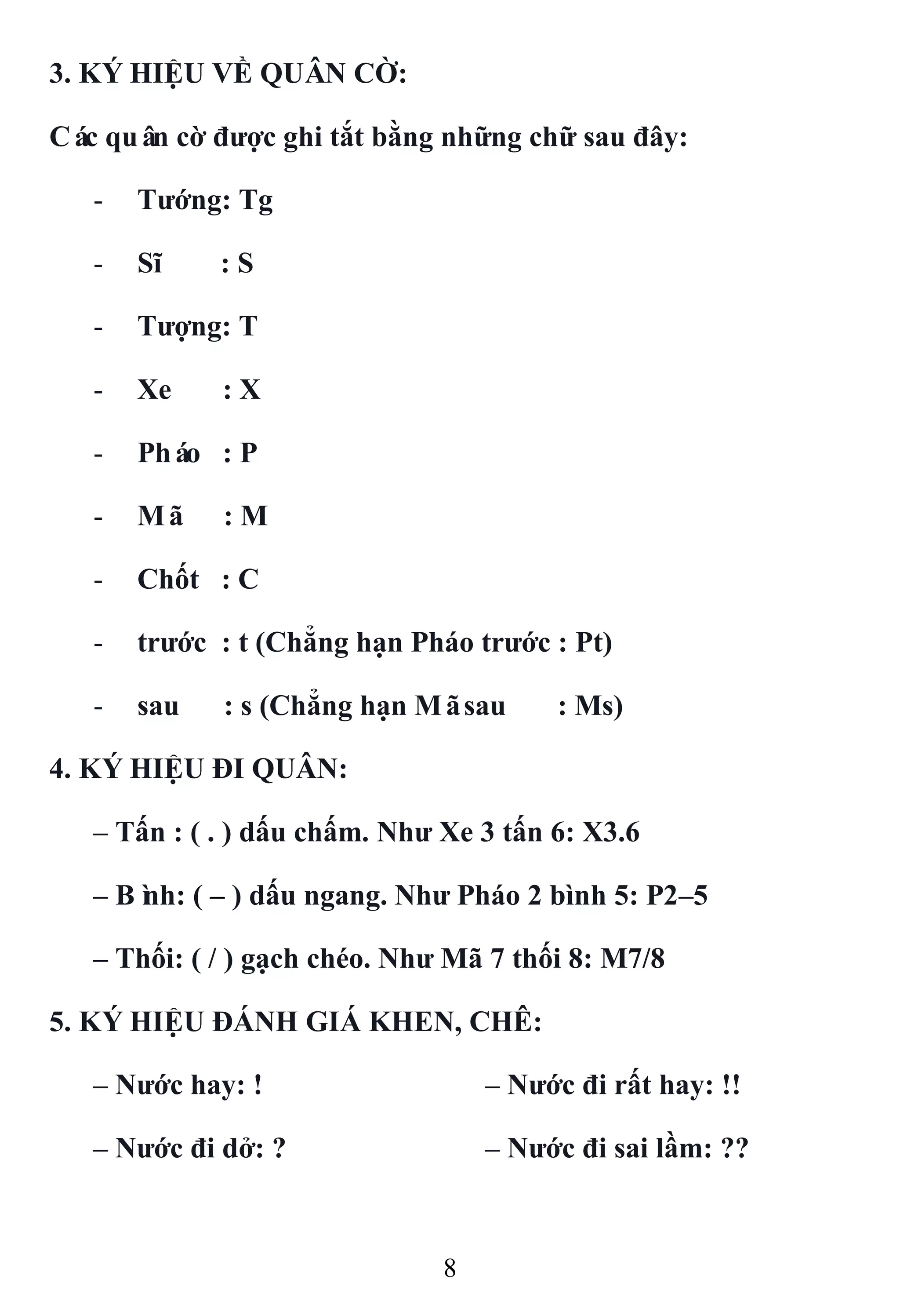 8
3. KÝ HIỆU VỀ QUÂN CỜ:
Các quân cờ đƣợc ghi tắt bằng những chữ sau đây:
- Tƣớng: Tg
- Sĩ : S
- Tƣợng: T
- Xe : X
- Pháo : P
- Mã : M
- Chốt : C
- trƣớc : t (Chẳng hạn Pháo trƣớc : Pt)
- sau : s (Chẳng hạn Mãsau : Ms)
4. KÝ HIỆU ĐI QUÂN:
– Tấn : ( . ) dấu chấm. Nhƣ Xe 3 tấn 6: X3.6
– Bình: ( – ) dấu ngang. Nhƣ Pháo 2 bình 5: P2–5
– Thối: ( / ) gạch chéo. Nhƣ Mã 7 thối 8: M7/8
5. KÝ HIỆU ĐÁNH GIÁ KHEN, CHÊ:
– Nƣớc hay: ! – Nƣớc đi rất hay: !!
– Nƣớc đi dở: ? – Nƣớc đi sai lầm: ??
 
