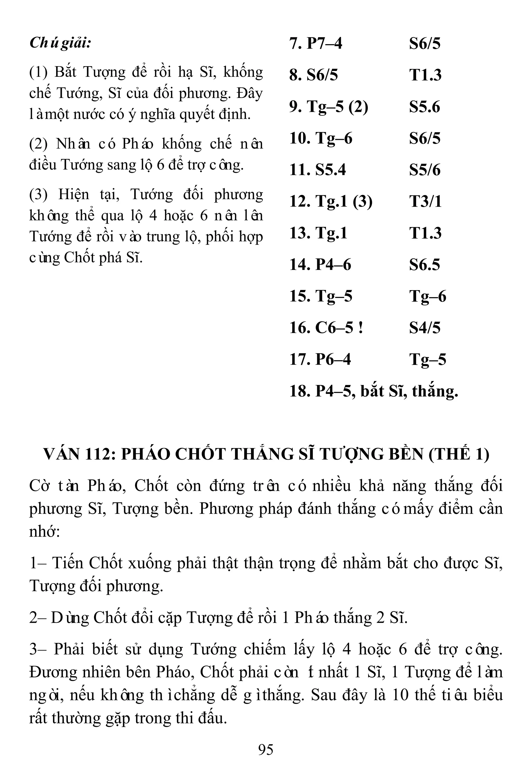 95
Chúgiải:
(1) Bắt Tượng để rồi hạ Sĩ, khống
chế Tướng, Sĩ của đối phương. Đây
làmột nước có ý nghĩa quyết định.
(2) Nhân có Pháo khống chế nên
điều Tướng sang lộ 6 để trợ công.
(3) Hiện tại, Tướng đối phương
không thể qua lộ 4 hoặc 6 nên lên
Tướng để rồi vào trung lộ, phối hợp
cùng Chốt phá Sĩ.
7. P7–4 S6/5
8. S6/5 T1.3
9. Tg–5 (2) S5.6
10. Tg–6 S6/5
11. S5.4 S5/6
12. Tg.1 (3) T3/1
13. Tg.1 T1.3
14. P4–6 S6.5
15. Tg–5 Tg–6
16. C6–5 ! S4/5
17. P6–4 Tg–5
18. P4–5, bắt Sĩ, thắng.
VÁN 112: PHÁO CHỐT THẮNG SĨ TƢỢNG BỀN (THẾ 1)
Cờ tàn Pháo, Chốt còn đứng trên có nhiều khả năng thắng đối
phương Sĩ, Tượng bền. Phương pháp đánh thắng cómấy điểm cần
nhớ:
1– Tiến Chốt xuống phải thật thận trọng để nhằm bắt cho được Sĩ,
Tượng đối phương.
2– Dùng Chốt đổi cặp Tượng để rồi 1 Pháo thắng 2 Sĩ.
3– Phải biết sử dụng Tướng chiếm lấy lộ 4 hoặc 6 để trợ công.
Đương nhiên bên Pháo, Chốt phải còn ít nhất 1 Sĩ, 1 Tượng để làm
ngòi, nếu không thìchẳng dễ gìthắng. Sau đây là 10 thế tiêu biểu
rất thường gặp trong thi đấu.
 