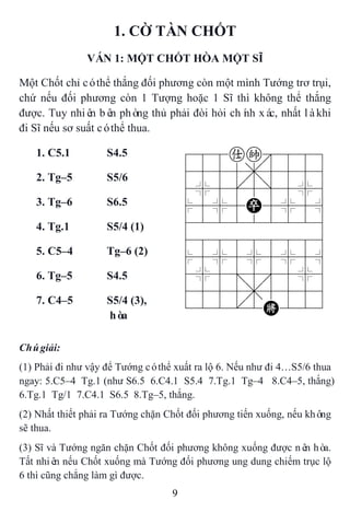 9
1. CỜ TÀN CHỐT
VÁN 1: MỘT CHỐT HÒA MỘT SĨ
Một Chốt chỉ cóthể thắng đối phương còn một mình Tướng trơ trụi,
chứ nếu đối phương còn 1 Tượng hoặc 1 Sĩ thì không thể thắng
được. Tuy nhiên bên phòng thủ phải đòi hỏi chính xác, nhất làkhi
đi Sĩ nếu sơ suất cóthể thua.
1. C5.1 S4.5 788ak889
4555,5556
4%5[5]5%6
$5%5P5%5^
422222226
488888886
$5%5%5%5^
4%5;5'5%6
4555,5556
122.2K223
2. Tg–5 S5/6
3. Tg–6 S6.5
4. Tg.1 S5/4 (1)
5. C5–4 Tg–6 (2)
6. Tg–5 S4.5
7. C4–5 S5/4 (3),
hòa
Chúgiải:
(1) Phải đi như vậy để Tướng cóthể xuất ra lộ 6. Nếu như đi 4…S5/6 thua
ngay: 5.C5–4 Tg.1 (như S6.5 6.C4.1 S5.4 7.Tg.1 Tg–4 8.C4–5, thắng)
6.Tg.1 Tg/1 7.C4.1 S6.5 8.Tg–5, thắng.
(2) Nhất thiết phải ra Tướng chặn Chốt đối phương tiến xuống, nếu không
sẽ thua.
(3) Sĩ và Tướng ngăn chặn Chốt đối phương không xuống được nên hòa.
Tất nhiên nếu Chốt xuống mà Tướng đối phương ung dung chiếm trục lộ
6 thì cũng chẳng làm gì được.
 