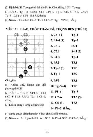 103
(2) Định bắt Sĩ, Tượng sẽ thành thế Pháo, Chốt thắng 1 Sĩ 1 Tượng.
(3) Nếu 5... Tg.1 thì6.P2/8 S4.5 7.P2–6 Tg–5 8.P6–5 S5.6 9.S6/5
Tg–4 10.Tg–5 S6/5 11.S5.6, thắng.
(4) Nếu 6... T3/5 thì7.C4–5 T5.3 8.C5–6! Tg/1 9.P2/8, thắng.
VÁN 121: PHÁO, CHỐT THẮNG SĨ, TƢỢNG BỀN (THẾ 10)
78e=k889
4555a5556
4%5ae]5%6
$5%5P5%5^
422222226
488888886
$5%5%5%5^
4%5;5K5%6
4555C5556
122A2/223
1. C5–6 ! Tg–4
2. P5–4 (1) Tg–5
3. C6–7 S5/4
4. C7.1 S4.5 (2)
5. P4–5 Tg–4
6. P5.2 T3.1
7. Tg–5 (3) T1/3
8. Tg–6 T5/7
Chúgiải:
(1) Khống chế, không cho đối
phương thối Sĩ.
(2) Nếu 4... S4/5 thì5.P4–5! T3.1
6.C7–8 T1.3 7.P5.2 T3/1 8.C8–9,
thắng.
(3) Lại sử dụng Tướng để trợ công.
9. P5/2 T3.1
10. Tg–5 (4) T1/3
11. P5–6 Tg–5
12. C7–6 T3.5 (5)
13. C6–5 ! T7.5
14. P6–5, thắng.
(4) Nước quyết định thắng lợi vìbắt chết Sĩ đối phương.
(5) Nếu như 12... Tg–6 thì13.C6.1 S5.6 14.P6–4 S6/5 15.C6–5, thắng.
 