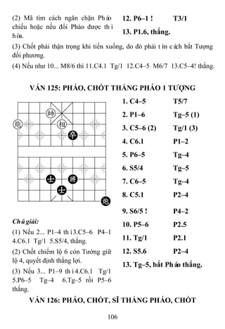 106
(2) Mã tìm cách ngăn chặn Pháo
chiếu hoặc nếu đổi Pháo được thì
hòa.
12. P6–1 ! T3/1
13. P1.6, thắng.
(3) Chốt phải thận trọng khi tiến xuống, do đó phải tìm cách bắt Tượng
đối phương.
(4) Nếu như 10... M8/6 thì 11.C4.1 Tg/1 12.C4–5 M6/7 13.C5–4! thắng.
VÁN 125: PHÁO, CHỐT THẮNG PHÁO 1 TƢỢNG
788=8889
455k,5556
c%5[e]5%6
$5%5%P%5^
422222226
488888886
$5%5%5%5^
4%5A5K5%6
4555A5556
122.2/22C
1. C4–5 T5/7
2. P1–6 Tg–5 (1)
3. C5–6 (2) Tg/1 (3)
4. C6.1 P1–2
5. P6–5 Tg–4
6. S5/4 Tg–5
7. C6–5 Tg–4
8. C5.1 P2–4
Chúgiải:
(1) Nếu 2... P1–4 thì3.C5–6 P4–1
4.C6.1 Tg/1 5.S5/4, thắng.
(2) Chốt chiếm lộ 6 còn Tướng giữ
lộ 4, quyết định thắng lợi.
(3) Nếu 3... P1–9 thì4.C6.1 Tg/1
5.P6–5 Tg–4 6.Tg–5 rồi P5–6
thắng.
9. S6/5 ! P4–2
10. P5–6 P2.5
11. Tg/1 P2.1
12. S5.6 P2–4
13. Tg–5, bắt Pháo thắng.
VÁN 126: PHÁO, CHỐT, SĨ THẮNG PHÁO, CHỐT
 