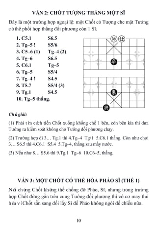 10
VÁN 2: CHỐT TƢỢNG THẮNG MỘT SĨ
Đây là một trường hợp ngoại lệ: một Chốt có Tượng che mặt Tướng
cóthể phối hợp thắng đối phương còn 1 Sĩ.
1. C5.1 S6.5 788=ka889
4555,5556
4%5[5]5%6
$5%5P5%5^
422222226
488888886
$5%5%5%5^
4%5;E'5%6
4555,5556
122K2/223
2. Tg–5 ! S5/6
3. C5–6 (1) Tg–4 (2)
4. Tg–6 S6.5
5. C6.1 Tg–5
6. Tg–5 S5/4
7. Tg–4 ! S4.5
8. T5.7 S5/4 (3)
9. Tg.1 S4.5
10. Tg–5 thắng.
Chúgiải:
(1) Phải tìm cách tiến Chốt xuống khống chế 1 bên, còn bên kia thì đưa
Tướng ra kiểm soát không cho Tướng đối phương chạy.
(2) Trường hợp đi 3… Tg.1 thì 4.Tg–4 Tg/1 5.C6.1 thắng. Còn như chơi
3… S6.5 thì 4.C6.1 S5.4 5.Tg–4, thắng sau mấy nước.
(3) Nếu như 8… S5.6 thì 9.Tg.1 Tg–6 10.C6–5, thắng.
VÁN 3: MỘT CHỐT CÓ THỂ HÒA PHÁO SĨ (THẾ 1)
Nói chúng Chốt không thể chống đỡ Pháo, Sĩ, nhưng trong trường
hợp Chốt đứng gần trên cung Tướng đối phương thì có cơ may thủ
hòa vìChốt sẵn sang đổi lấy Sĩ để Pháo không ngòi để chiếu nữa.
 