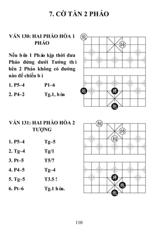 110
7. CỜ TÀN 2 PHÁO
VÁN 130: HAI PHÁO HÒA 1
PHÁO
c88=8889
4555,k556
4%5[5]5%6
$5%5%5%5^
422222226
488888886
$5%5%5%5^
C%5;K'5%6
4555,5556
122.C/223
Nếu bên 1 Pháo kịp thời đƣa
Pháo đứng dƣới Tƣớng thì
bên 2 Pháo không có đƣờng
nào để chiếu bí.
1. P5–4 P1–6
2. P4–2 Tg.1, hòa
VÁN 131: HAI PHÁO HÒA 2
TƢỢNG
78e=8889
4555,k556
4%5[e]5%6
$5%5%5%5^
422222226
488888886
$5%5%5%5^
4%5;K'5%6
4555,C556
122.C/223
1. P5–4 Tg–5
2. Tg–4 Tg/1
3. Pt–5 T5/7
4. P4–5 Tg–4
5. Tg–5 T3.5 !
6. Pt–6 Tg.1 hòa.
 