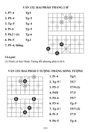 111
VÁN 132: HAI PHÁO THẮNG 2 SĨ
1. P7–4 Tg/1 788=8889
4555ak556
4%5a5]5%6
$5%5%5%5^
422222226
488888886
$5%5%5%5^
4%5K5'5%6
C555,5556
12C.2/223
2. P9–4 Tg–5
3. Tg–5 Tg–4
4. Pt–6 Tg–5
5. P6.2 ! (1) Tg–6
6. P6–5 Tg.1
7. P5–4, thắng.
Chúgiải:
(1) Nước cờ hay! Buộc Tướng đối phương phải ra lộ 6.
VÁN 133: HAI PHÁO 2 TƢỢNG THẮNG SONG TƢỢNG
788=8e89
455kC5556
4%5[e]5%6
$5%5%5%5^
422222226
48E888E86
$5%5%5%5^
4%5;5K5%6
4555C5556
122.2/223
1. Pt–4 Tg/1
2. Tg–5 ! T5.7
3. P5–3 T7/9 (1)
4. P4/8 T7.5
5. P4–6 T9.7
6. P3–6 Tg–5
7. Tg–6 ! T5/7 (2)
8. Pt–5 T7.9
9. P6–5 Tg–6
 