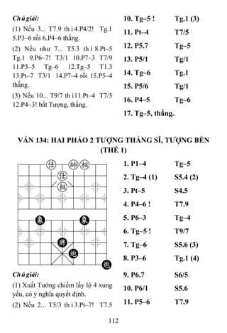 112
Chúgiải:
(1) Nếu 3... T7.9 thì4.P4/2! Tg.1
5.P3–6 rồi 6.P4–6 thắng.
(2) Nếu như 7... T5.3 thì8.Pt–5
Tg.1 9.P6–7! T3/1 10.P7–3 T7/9
11.P3–5 Tg–6 12.Tg–5 T1.3
13.Pt–7 T3/1 14.P7–4 rồi 15.P5–4
thắng.
(3) Nếu 10... T9/7 thì11.Pt–4 T7/5
12.P4–3! bắt Tượng, thắng.
10. Tg–5 ! Tg.1 (3)
11. Pt–4 T7/5
12. P5.7 Tg–5
13. P5/1 Tg/1
14. Tg–6 Tg.1
15. P5/6 Tg/1
16. P4–5 Tg–6
17. Tg–5, thắng.
VÁN 134: HAI PHÁO 2 TƢỢNG THẮNG SĨ, TƢỢNG BỀN
(THẾ 1)
788a8ke89
4555a5556
4%5[e]5%6
$5%5%5%5^
422222226
48E888E86
$5%5%5%5^
4%5;K'5%6
4555,C556
122.2/22C
1. P1–4 Tg–5
2. Tg–4 (1) S5.4 (2)
3. Pt–5 S4.5
4. P4–6 ! T7.9
5. P6–3 Tg–4
6. Tg–5 ! T9/7
7. Tg–6 S5.6 (3)
8. P3–6 Tg.1 (4)
Chúgiải:
(1) Xuất Tướng chiếm lấy lộ 4 xung
yếu, có ý nghĩa quyết định.
(2) Nếu 2... T5/3 thì3.Pt–7! T7.5
9. P6.7 S6/5
10. P6/1 S5.6
11. P5–6 T7.9
 