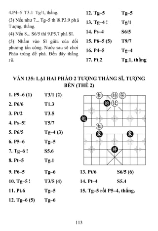 113
4.P4–5 T3.1 Tg/1, thắng.
(3) Nếu như 7... Tg–5 thì8.P3.9 phá
Tượng, thắng.
(4) Nếu 8... S6/5 thì 9.P5.7 phá Sĩ.
(5) Nhằm vào Sĩ giữa của đối
phương tấn công. Nước sau sẽ chơi
Pháo trùng để phá. Đến đây thắng
rõ.
12. Tg–5 Tg–5
13. Tg–4 ! Tg/1
14. Ps–4 S6/5
15. P6–5 (5) T9/7
16. P4–5 Tg–4
17. Pt.2 Tg.1, thắng
VÁN 135: LẠI HAI PHÁO 2 TƢỢNG THẮNG SĨ, TƢỢNG
BỀN (THẾ 2)
1. P9–6 (1) T3/1 (2) 78e=ka889
455Ca5556
4%5[5]5%6
C5%5%5%5^
42e222226
48E888E86
$5%5%5%5^
4%5;K'5%6
4555,5556
122.2/223
2. P6/6 T1.3
3. Pt/2 T3.5
4. Ps–5! T5/7
5. P6/5 Tg–4 (3)
6. P5–6 Tg–5
7. Tg–6 ! S5.6
8. Pt–5 Tg.1
9. P6–5 Tg–6 13. Pt/6 S6/5 (6)
10. Tg–5 ! T3/5 (4) 14. Pt–4 S5.4
11. Pt.6 Tg–5 15. Tg–5 rồi P5–4, thắng.
12. Tg–6 (5) Tg–6
 