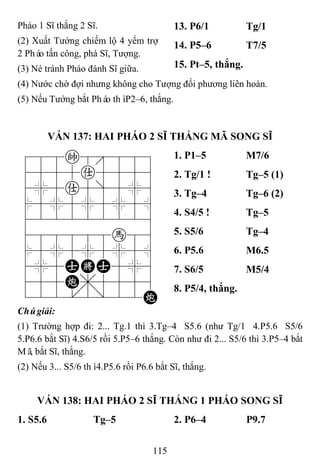 115
Pháo 1 Sĩ thắng 2 Sĩ.
(2) Xuất Tướng chiếm lộ 4 yểm trợ
2 Pháo tấn công, phá Sĩ, Tượng.
(3) Né tránh Pháo đánh Sĩ giữa.
13. P6/1 Tg/1
14. P5–6 T7/5
15. Pt–5, thắng.
(4) Nước chờ đợi nhưng không cho Tượng đối phương liên hoàn.
(5) Nếu Tướng bắt Pháo thìP2–6, thắng.
VÁN 137: HAI PHÁO 2 SĨ THẮNG MÃ SONG SĨ
788k8889
4555a5556
4%5a5]5%6
$5%5%5%5^
422222226
488888h86
$5%5%5%5^
4%5AKA5%6
455C,5556
122.2/22C
1. P1–5 M7/6
2. Tg/1 ! Tg–5 (1)
3. Tg–4 Tg–6 (2)
4. S4/5 ! Tg–5
5. S5/6 Tg–4
6. P5.6 M6.5
7. S6/5 M5/4
8. P5/4, thắng.
Chúgiải:
(1) Trường hợp đi: 2... Tg.1 thì 3.Tg–4 S5.6 (như Tg/1 4.P5.6 S5/6
5.P6.6 bắt Sĩ) 4.S6/5 rồi 5.P5–6 thắng. Còn như đi 2... S5/6 thì 3.P5–4 bắt
Mã, bắt Sĩ, thắng.
(2) Nếu 3... S5/6 thì4.P5.6 rồi P6.6 bắt Sĩ, thắng.
VÁN 138: HAI PHÁO 2 SĨ THẮNG 1 PHÁO SONG SĨ
1. S5.6 Tg–5 2. P6–4 P9.7
 
