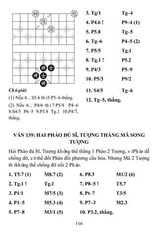 116
788k888c
4555a5556
4%5[5a5%6
$5%5%5%5^
422222226
488888886
$5%5%5%5^
4%5;KA5%6
455KA5556
122.K/223
3. Tg/1 Tg–4
4. P4.6 ! P9–4 (1)
5. P5.8 Tg–5
6. Tg–6 P4–5 (2)
7. P5/5 Tg.1
8. Tg.1 ! P5.2
9. P4/3 P5–9
10. P5/3 P9/2
Chúgiải:
(1) Nếu 4... S5.6 thì5.P5–6 thắng.
(2) Nếu 6... P4/6 thì7.P5/8 P4–6
8.S4/5 P6–5 9.P5.8 Tg.1 10.P4/7,
thắng.
11. S4/5 Tg–6
12. Tg–5, thắng.
VÁN 139: HAI PHÁO ĐỦ SĨ, TƢỢNG THẮNG MÃ SONG
TƢỢNG
Hai Pháo đủ Sĩ, Tượng không thể thắng 1 Pháo 2 Tượng, vìPháo dễ
chống đỡ, cóthể đổi Pháo đối phương cầu hòa. Nhưng Mã 2 Tượng
thìkhông thể chống đỡ nổi 2 Pháo.
1. T5.7 (1) M8.7 (2) 6. P8.3 M1/2 (6)
2. Tg.1 ! Tg.1 7. P8–5 ! T5.7
3. P1/1 M7/5 (3) 8. Pt–7 T3/5
4. P1–5 M5.3 (4) 9. P7–3 M2.3
5. P7–8 M3/1 (5) 10. P3.2, thắng.
 