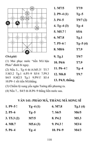 118
788=8k889
4555a5556
4%5ae]5%6
C5H5%5%5^
422222e26
488888886
$5%5%5%5^
4%5;5'5%6
4555,5556
122.K/223
1. M7/5 T7/9
2. P9–4 (1) Tg–5
3. P4–5 T9/7 (2)
4. Tg–4 (3) Tg–4
5. M5.7 ! S5/6
6. M7.8 Tg.1
7. P5–6 ! Tg–5 (4)
8. M8/6 T7.9
Chúgiải:
(1) Mai phục nước “tiền Mã hậu
Pháo” đánh bí ngay.
(2) Nếu 3... Tg–6 thì4.M5.3! T5.7
5.M3.2 Tg.1 6.P5–9 S5/4 7.P9.3
S4/5 8.M2/3 Tg.1 9.P9/1! S5.4
10.P9–1 rồi tiến Mãthắng.
9. Tg.1 T9/7
10. P6/6 T7.9
11. P6–4 ! Tg–4
12. M6.8 T9.7
13. P4.9, thắng.
(3) Chiếm lộ xung yếu ngăn Tướng đối phương ra.
(4) Nếu 7... S4/5 thì8.P6–9 thắng liền nước sau.
VÁN 141: PHÁO MÃ, THẮNG MÃ SONG SĨ
1. P9–5 ! Tg–4 (1) 6. M7.8 Tg.1 (4)
2. P5–6 Tg–5 7. S6/5 M6/5
3. T5.3 (2) M7/5 8. P4.2 M5.3
4. M8.7 M5.6 (3) 9. P4.3 ! M3/4
5. P6–4 Tg–4 10. P4–9 M4/3
 