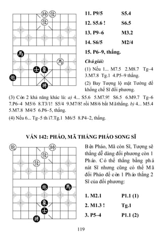 119
788=ka889
4555a5556
4%5[5]5%6
$5%5%5%5^
422222226
4H8888886
$5%5%5h5^
4%5AE'5%6
C555,5556
122.K/223
11. P9/5 S5.4
12. S5.6 ! S6.5
13. P9–6 M3.2
14. S6/5 M2/4
15. P6–9, thắng.
Chúgiải:
(1) Nếu 1... M7.5 2.M8.7 Tg–4
3.M7.8 Tg.1 4.P5–9 thắng.
(2) Bay Tượng lộ mặt Tướng để
khống chế Sĩ đối phương.
(3) Còn 2 khả năng khác là: a) 4... S5.6 5.M7.9! S6.5 6.M9.7 Tg–6
7.P6–4 M5/6 8.T3/1! S5/4 9.M7/8! rồi M8/6 bắt Mãthắng. b) 4... M5.4
5.M7.8 M4/5 6.P6–5, thắng.
(4) Nếu 6... Tg–5 thì7.Tg.1 M6/5 8.P4–2, thắng.
VÁN 142: PHÁO, MÃ THẮNG PHÁO SONG SĨ
c88=8k889
4555a5556
4%5a5]5%6
$5%5%5%5^
422222226
4888C88H6
$5%5%5%5^
4%5;E'5%6
4555A5556
122K2/223
Bên Pháo, Mã còn Sĩ, Tượng sẽ
thắng dễ dàng đối phương còn 1
Pháo. Có thể thắng bằng phá
nát Sĩ nhưng cũng có thể Mã
đổi Pháo để còn 1 Pháo thắng 2
Sĩ của đối phương:
1. M2.1 P1.1 (1)
2. M1.3 ! Tg.1
3. P5–4 P1.1 (2)
 
