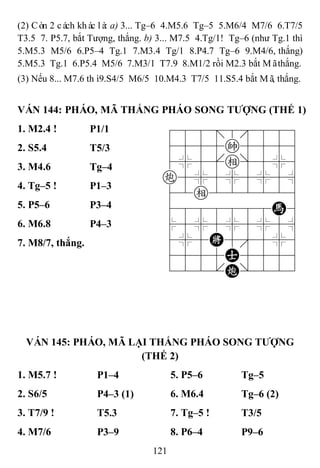121
(2) Còn 2 cách khác là: a) 3... Tg–6 4.M5.6 Tg–5 5.M6/4 M7/6 6.T7/5
T3.5 7. P5.7, bắt Tượng, thắng. b) 3... M7.5 4.Tg/1! Tg–6 (như Tg.1 thì
5.M5.3 M5/6 6.P5–4 Tg.1 7.M3.4 Tg/1 8.P4.7 Tg–6 9.M4/6, thắng)
5.M5.3 Tg.1 6.P5.4 M5/6 7.M3/1 T7.9 8.M1/2 rồi M2.3 bắt Mãthắng.
(3) Nếu 8... M7.6 thì9.S4/5 M6/5 10.M4.3 T7/5 11.S5.4 bắt Mã, thắng.
VÁN 144: PHÁO, MÃ THẮNG PHÁO SONG TƢỢNG (THẾ 1)
1. M2.4 ! P1/1 788=8889
4555k5556
4%5[e]5%6
c5%5%5%5^
42e222226
4888888H6
$5%5%5%5^
4%5K5'5%6
4555A5556
122.C/223
2. S5.4 T5/3
3. M4.6 Tg–4
4. Tg–5 ! P1–3
5. P5–6 P3–4
6. M6.8 P4–3
7. M8/7, thắng.
VÁN 145: PHÁO, MÃ LẠI THẮNG PHÁO SONG TƢỢNG
(THẾ 2)
1. M5.7 ! P1–4 5. P5–6 Tg–5
2. S6/5 P4–3 (1) 6. M6.4 Tg–6 (2)
3. T7/9 ! T5.3 7. Tg–5 ! T3/5
4. M7/6 P3–9 8. P6–4 P9–6
 