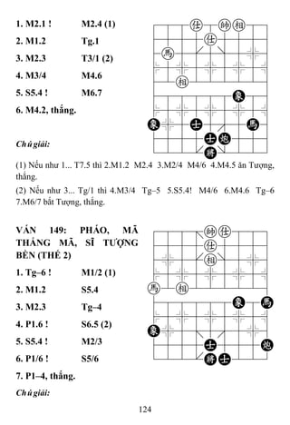 124
1. M2.1 ! M2.4 (1) 788a8ke89
4555a5556
4h5[5]5%6
$5%5%5%5^
42e222226
488888E86
$5%5%5%5^
E%5A5'5H6
4555AC556
122.K/223
2. M1.2 Tg.1
3. M2.3 T3/1 (2)
4. M3/4 M4.6
5. S5.4 ! M6.7
6. M4.2, thắng.
Chúgiải:
(1) Nếu như 1... T7.5 thì 2.M1.2 M2.4 3.M2/4 M4/6 4.M4.5 ăn Tượng,
thắng.
(2) Nếu như 3... Tg/1 thì 4.M3/4 Tg–5 5.S5.4! M4/6 6.M4.6 Tg–6
7.M6/7 bắt Tượng, thắng.
VÁN 149: PHÁO, MÃ
THẮNG MÃ, SĨ TƢỢNG
BỀN (THẾ 2)
788=ka889
4555a5556
4%5[e]5%6
$5%5%5%5^
h2e222226
488888E8H
$5%5%5%5^
E%5;5'5%6
4555A555C
122.KA223
1. Tg–6 ! M1/2 (1)
2. M1.2 S5.4
3. M2.3 Tg–4
4. P1.6 ! S6.5 (2)
5. S5.4 ! M2/3
6. P1/6 ! S5/6
7. P1–4, thắng.
Chúgiải:
 