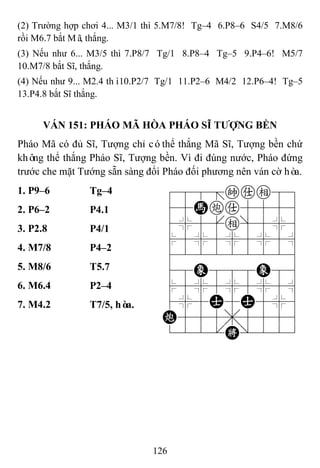 126
(2) Trường hợp chơi 4... M3/1 thì 5.M7/8! Tg–4 6.P8–6 S4/5 7.M8/6
rồi M6.7 bắt Mã, thắng.
(3) Nếu như 6... M3/5 thì 7.P8/7 Tg/1 8.P8–4 Tg–5 9.P4–6! M5/7
10.M7/8 bắt Sĩ, thắng.
(4) Nếu như 9... M2.4 thì10.P2/7 Tg/1 11.P2–6 M4/2 12.P6–4! Tg–5
13.P4.8 bắt Sĩ thắng.
VÁN 151: PHÁO MÃ HÒA PHÁO SĨ TƢỢNG BỀN
Pháo Mã có đủ Sĩ, Tượng chỉ cóthể thắng Mã Sĩ, Tượng bền chứ
không thể thắng Pháo Sĩ, Tượng bền. Vì đi đúng nước, Pháo đứng
trước che mặt Tướng sẵn sàng đổi Pháo đối phương nên ván cờ hòa.
1. P9–6 Tg–4 788=kae89
45Hca5556
4%5[e]5%6
$5%5%5%5^
422222226
48E888E86
$5%5%5%5^
4%5A5A5%6
C555,5556
122.K/223
2. P6–2 P4.1
3. P2.8 P4/1
4. M7/8 P4–2
5. M8/6 T5.7
6. M6.4 P2–4
7. M4.2 T7/5, hòa.
 