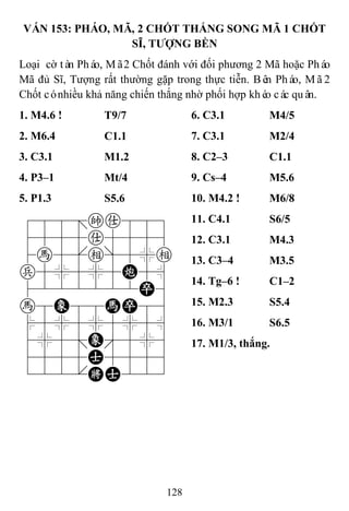 128
VÁN 153: PHÁO, MÃ, 2 CHỐT THẮNG SONG MÃ 1 CHỐT
SĨ, TƢỢNG BỀN
Loại cờ tàn Pháo, Mã2 Chốt đánh với đối phương 2 Mã hoặc Pháo
Mã đủ Sĩ, Tượng rất thường gặp trong thực tiễn. Bên Pháo, Mã2
Chốt cónhiều khả năng chiến thắng nhờ phối hợp khéo các quân.
1. M4.6 ! T9/7 6. C3.1 M4/5
2. M6.4 C1.1 7. C3.1 M2/4
3. C3.1 M1.2 8. C2–3 C1.1
4. P3–1 Mt/4 9. Cs–4 M5.6
5. P1.3 S5.6 10. M4.2 ! M6/8
788=ka889
4555a5556
4h5[e]5%e
p5%5%5C5^
4222222P6
h8E88HP86
$5%5%5%5^
4%5;E'5%6
4555A5556
122.KA223
11. C4.1 S6/5
12. C3.1 M4.3
13. C3–4 M3.5
14. Tg–6 ! C1–2
15. M2.3 S5.4
16. M3/1 S6.5
17. M1/3, thắng.
 