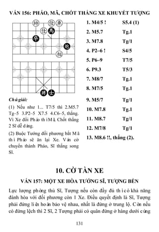 131
VÁN 156: PHÁO, MÃ, CHỐT THẮNG XE KHUYẾT TƢỢNG
788k8ar89
4555aH556
4%5P5]5%6
$5%5%5%C^
422222e26
488888886
$5%5%5%5^
4%5;5'5%6
4555,5556
122.KA223
1. M4/5 ! S5.4 (1)
2. M5.7 Tg.1
3. M7.8 Tg/1
4. P2–6 ! S4/5
5. P6–9 T7/5
6. P9.3 T5/3
7. M8/7 Tg.1
8. M7/5 Tg.1
Chúgiải:
(1) Nếu như 1... T7/5 thì 2.M5.7
Tg–5 3.P2–5 X7.5 4.C6–5, thắng.
Vì Xe đổi Pháo thìMã, Chốt thắng
2 Sĩ dễ dàng.
(2) Buộc Tướng đối phương bắt Mã
thì Pháo sẽ ăn lại Xe. Ván cờ
chuyển thành Pháo, Sĩ thắng song
Sĩ.
9. M5/7 Tg/1
10. M7.8 Tg.1
11. M8.7 Tg/1
12. M7/8 Tg/1
13. M8.6 !!, thắng (2).
10. CỜ TÀN XE
VÁN 157: MỘT XE HÒA TƢỚNG SĨ, TƢỢNG BỀN
Lực lượng phòng thủ Sĩ, Tượng nếu còn đầy đủ thìcókhả năng
đánh hòa với đối phương còn 1 Xe. Điều quyết định là Sĩ, Tượng
phải đứng liên hoàn bảo vệ nhau, nhất là đứng ở trung lộ. Còn nếu
có đứng lệch thì 2 Sĩ, 2 Tượng phải có quân đứng ở hàng dưới cùng
 