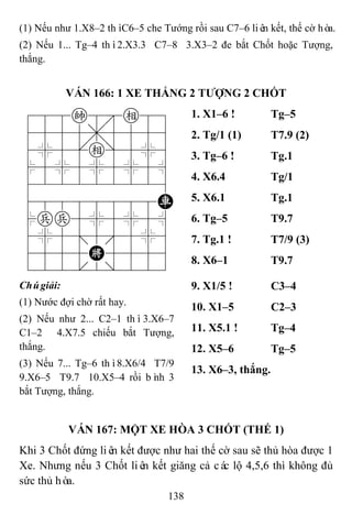 138
(1) Nếu như 1.X8–2 thìC6–5 che Tướng rồi sau C7–6 liên kết, thế cờ hòa.
(2) Nếu 1... Tg–4 thì2.X3.3 C7–8 3.X3–2 đe bắt Chốt hoặc Tượng,
thắng.
VÁN 166: 1 XE THẮNG 2 TƢỢNG 2 CHỐT
788k8e89
4555,5556
4%5[e]5%6
$5%5%5%5^
422222226
48888888R
$pp5%5%5^
4%5;5'5%6
4555K5556
122.2/223
1. X1–6 ! Tg–5
2. Tg/1 (1) T7.9 (2)
3. Tg–6 ! Tg.1
4. X6.4 Tg/1
5. X6.1 Tg.1
6. Tg–5 T9.7
7. Tg.1 ! T7/9 (3)
8. X6–1 T9.7
Chúgiải:
(1) Nước đợi chờ rất hay.
(2) Nếu như 2... C2–1 thì3.X6–7
C1–2 4.X7.5 chiếu bắt Tượng,
thắng.
(3) Nếu 7... Tg–6 thì8.X6/4 T7/9
9.X6–5 T9.7 10.X5–4 rồi bình 3
bắt Tượng, thắng.
9. X1/5 ! C3–4
10. X1–5 C2–3
11. X5.1 ! Tg–4
12. X5–6 Tg–5
13. X6–3, thắng.
VÁN 167: MỘT XE HÒA 3 CHỐT (THẾ 1)
Khi 3 Chốt đứng liên kết được như hai thế cờ sau sẽ thủ hòa được 1
Xe. Nhưng nếu 3 Chốt liên kết giăng cả các lộ 4,5,6 thì không đủ
sức thủ hòa.
 