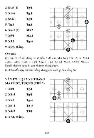 142
2. S4/5 (1) Tg/1 788=k889
4555,5556
4%5[e]5%6
$5%5%5%5R
42h222226
4888p8886
$5%5%5%5^
4%5;5A5%6
4555,5556
122.K/223
3. X1–6 Tg.1
4. S5.6 ! Tg/1
5. Tg.1 Tg.1
6. X6–5 (2) M3.2
7. X5/1 M2.4
8. X5.3 Tg–6
9. X5/5, thắng.
Chúgiải:
(1) Lui Sĩ về rất đúng vì sẽ tiến 6 để cản Mã. Nếu 2.X1–5 thìM3.4
3.X5.1 M4/3 4.X5–7 Tg/1 5.X7.1 Tg.1 6.Tg.1 M3/5 7.X7/3 M5.3...
Do đó phải sử dụng Sĩ cản Mãmới thắng được.
(2) Chơi đến đây thì bên Trắng không còn cách gì để chống đỡ.
VÁN 172: LẠI 2 XE THẮNG
MÃ CHỐT, TƢỢNG (THẾ 2)
788=k889
4555,5556
4%5[h]5%6
$5p5%5%5^
4Re222226
488888886
$5%5%5%5^
4%5;5'5%6
4555,5556
122.K/223
1. X8/1 Tg.1
2. X8–5 Tg/1
3. X5.2 Tg–6
4. X5–4 Tg–5
5. X4–7 T3/1
6. X7.1, thắng.
 