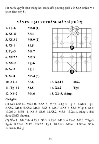 144
(4) Nước quyết định thắng lợi. Buộc đối phương phải vén S4.5 khiến Mã
lọt ở cánh vén Sĩ.
VÁN 174: LẠI 1 XE THẮNG MÃ 2 SĨ (THẾ 2)
1. Tg–6 M6/8 (1) 788=ka889
4555ah556
4%5[5]5%6
$5%5%5%5^
4222R2226
488888886
$5%5%5%5^
4%5;5'5%6
4555,5556
122.K/223
2. X5–8 S5/4
3. X8.3 ! M8.9 (2)
4. X8.1 S6.5
5. Tg–5 M9.7
6. X8/2 ! M7.5
7. X8–2 Tg–6
8. X2.2 Tg.1
9. X2/4 M5/4 (3)
10. X2–4 S5.6 13. X2.1 ! M6.7
11. Tg–4 ! S4.5 14. X2.2 Tg/1
12. X4–2 M4.6 15. X2–5, thắng.
Chúgiải:
(1) Nếu như 1... M6.7 thì 2.X5–8 M7/5 3.Tg–5 Tg–4 4.X8.4 Tg.1
5.X8/2 M5.6 6.X8/2 M6/5 7.X8–5 M5.7 8.X5–6 S5.4 9.Tg–6 S6.5
10.X6–3 M7/5 11.X3–8 S5/6 12.X8.2 M5.4 13.X8.1, thắng vìbắt
được Sĩ đối phương.
(2) Nếu 3... M8.7 thì4.X8.1 S6.5 5.X8/2 M7.5 6.X8–5 M5.3 7.Tg–5
Tg–6 8.X5–2 M3/5 9.X2.2 Tg.1 10.X2/3 M5/4 11.X2–4 S5.6
12.X4–6, thắng.
 
