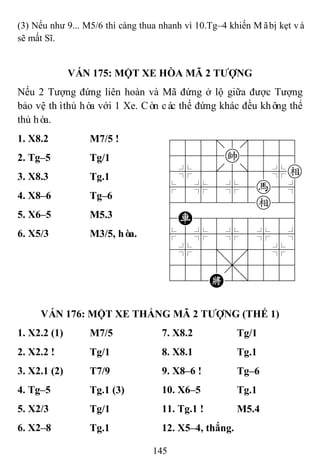 145
(3) Nếu như 9... M5/6 thì càng thua nhanh vì 10.Tg–4 khiến Mãbị kẹt và
sẽ mất Sĩ.
VÁN 175: MỘT XE HÒA MÃ 2 TƢỢNG
Nếu 2 Tượng đứng liên hoàn và Mã đứng ở lộ giữa được Tượng
bảo vệ thìthủ hòa với 1 Xe. Còn các thế đứng khác đều không thể
thủ hòa.
1. X8.2 M7/5 ! 788=8889
4555k5556
4%5[5]5%e
$5%5%5h5^
422222e26
4R8888886
$5%5%5%5^
4%5;5'5%6
4555,5556
122K2/223
2. Tg–5 Tg/1
3. X8.3 Tg.1
4. X8–6 Tg–6
5. X6–5 M5.3
6. X5/3 M3/5, hòa.
VÁN 176: MỘT XE THẮNG MÃ 2 TƢỢNG (THẾ 1)
1. X2.2 (1) M7/5 7. X8.2 Tg/1
2. X2.2 ! Tg/1 8. X8.1 Tg.1
3. X2.1 (2) T7/9 9. X8–6 ! Tg–6
4. Tg–5 Tg.1 (3) 10. X6–5 Tg.1
5. X2/3 Tg/1 11. Tg.1 ! M5.4
6. X2–8 Tg.1 12. X5–4, thắng.
 