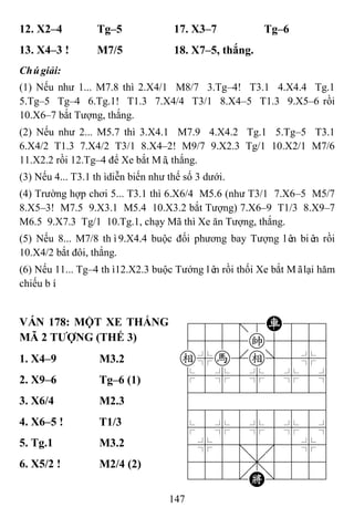 147
12. X2–4 Tg–5 17. X3–7 Tg–6
13. X4–3 ! M7/5 18. X7–5, thắng.
Chúgiải:
(1) Nếu như 1... M7.8 thì 2.X4/1 M8/7 3.Tg–4! T3.1 4.X4.4 Tg.1
5.Tg–5 Tg–4 6.Tg.1! T1.3 7.X4/4 T3/1 8.X4–5 T1.3 9.X5–6 rồi
10.X6–7 bắt Tượng, thắng.
(2) Nếu như 2... M5.7 thì 3.X4.1 M7.9 4.X4.2 Tg.1 5.Tg–5 T3.1
6.X4/2 T1.3 7.X4/2 T3/1 8.X4–2! M9/7 9.X2.3 Tg/1 10.X2/1 M7/6
11.X2.2 rồi 12.Tg–4 để Xe bắt Mã, thắng.
(3) Nếu 4... T3.1 thìdiễn biến như thế số 3 dưới.
(4) Trường hợp chơi 5... T3.1 thì 6.X6/4 M5.6 (như T3/1 7.X6–5 M5/7
8.X5–3! M7.5 9.X3.1 M5.4 10.X3.2 bắt Tượng) 7.X6–9 T1/3 8.X9–7
M6.5 9.X7.3 Tg/1 10.Tg.1, chạy Mã thì Xe ăn Tượng, thắng.
(5) Nếu 8... M7/8 thì9.X4.4 buộc đối phương bay Tượng lên biên rồi
10.X4/2 bắt đôi, thắng.
(6) Nếu 11... Tg–4 thì12.X2.3 buộc Tướng lên rồi thối Xe bắt Mãlại hăm
chiếu bí.
VÁN 178: MỘT XE THẮNG
MÃ 2 TƢỢNG (THẾ 3)
788=8R889
4555k5556
e%h[e]5%6
$5%5%5%5^
422222226
488888886
$5%5%5%5^
4%5;5'5%6
4555,5556
122.K/223
1. X4–9 M3.2
2. X9–6 Tg–6 (1)
3. X6/4 M2.3
4. X6–5 ! T1/3
5. Tg.1 M3.2
6. X5/2 ! M2/4 (2)
 