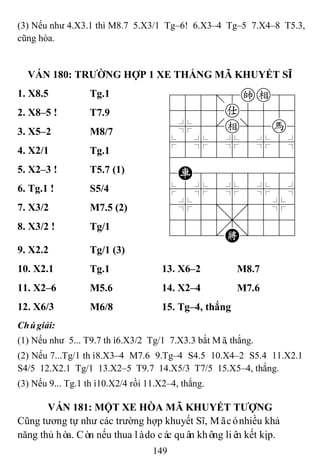 149
(3) Nếu như 4.X3.1 thì M8.7 5.X3/1 Tg–6! 6.X3–4 Tg–5 7.X4–8 T5.3,
cũng hòa.
VÁN 180: TRƢỜNG HỢP 1 XE THẮNG MÃ KHUYẾT SĨ
1. X8.5 Tg.1 788=8ke89
4555a5556
4%5[e]5h6
$5%5%5%5^
422222226
4R8888886
$5%5%5%5^
4%5;5'5%6
4555,5556
122.K/223
2. X8–5 ! T7.9
3. X5–2 M8/7
4. X2/1 Tg.1
5. X2–3 ! T5.7 (1)
6. Tg.1 ! S5/4
7. X3/2 M7.5 (2)
8. X3/2 ! Tg/1
9. X2.2 Tg/1 (3)
10. X2.1 Tg.1 13. X6–2 M8.7
11. X2–6 M5.6 14. X2–4 M7.6
12. X6/3 M6/8 15. Tg–4, thắng
Chúgiải:
(1) Nếu như 5... T9.7 thì6.X3/2 Tg/1 7.X3.3 bắt Mã, thắng.
(2) Nếu 7...Tg/1 thì8.X3–4 M7.6 9.Tg–4 S4.5 10.X4–2 S5.4 11.X2.1
S4/5 12.X2.1 Tg/1 13.X2–5 T9.7 14.X5/3 T7/5 15.X5–4, thắng.
(3) Nếu 9... Tg.1 thì10.X2/4 rồi 11.X2–4, thắng.
VÁN 181: MỘT XE HÒA MÃ KHUYẾT TƢỢNG
Cũng tương tự như các trường hợp khuyết Sĩ, Mãcónhiều khả
năng thủ hòa. Còn nếu thua làdo các quân không liên kết kịp.
 